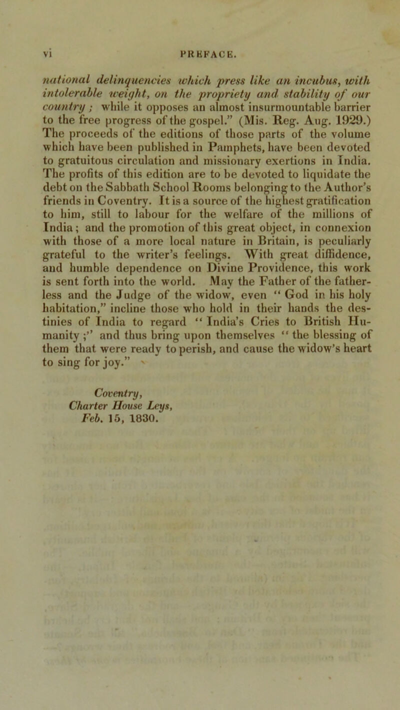 national delinquencies which press like an incubus, with intolerable weight, on the propriety and stability of our country ; while it opposes an almost insurmountable barrier to the free progress of the gospel.” (Mis. Reg. Aug. 1929.) The proceeds of the editions of those parts of the volume which have been published in Pamphets, have been devoted to gratuitous circulation and missionary exertions in India. The profits of this edition are to be devoted to liquidate the debt on the Sabbath School Rooms belonging to the Author’s friends in Coventry. It is a source of the highest gratification to him, still to labour for the welfare of the millions of India; and the promotion of this great object, in connexion with those of a more local nature in Britain, is peculiarly grateful to the writer’s feelings. With great diffidence, and humble dependence on Divine Providence, this work is sent forth into the world. May the Father of the father- less and the Judge of the widow, even “ God in his holy habitation,” incline those who hold in their hands the des- tinies of India to regard “ India’s Cries to British Hu- manity and thus bring upon themselves “ the blessing of them that were ready to perish, and cause the widow’s heart to sing for joy.” - Coventry, Charter House Leys, Feb. 15, 1830.