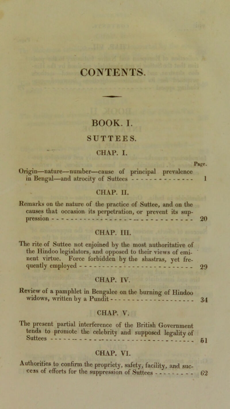 CONTENTS. BOOK. I. SUTTEES. CHAP. I. P»RP. Origin—nature—number—cause of principal prevalence in Bengal—and atrocity of Suttees ------ 1 CHAP. II. Remarks on the nature of the practice of Suttee, and on the causes that occasion its perpetration, or preveut its sup- pression ... ....... 20 CHAP. III. The rite of Suttee not enjoined by the most authoritative of the Hindoo legislators, and opposed to their views of emi- nent virtue. Force forbidden by the shastras, yet fre- quently employed 29 CHAP. IV. Review of a pamphlet in Bengalee on the burning of Hindoo widows, written by a Pundit 34 CHAP. V. The present partial interference of the British Government tends to promote the celebrity and supposed legality of Suttees _ gj CHAP. VI. Authorities to confirm the propriety, safety, facility, and suc- cess of efforts for the suppression of Suttees (52