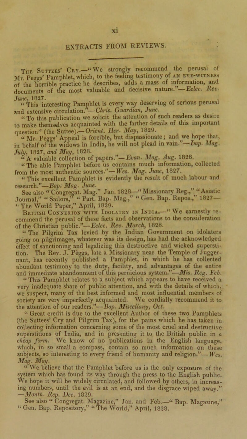 EXTRACTS FROM REVIEWS. The Suttees’ Cry.—“We strongly recommend the perusal of Mr. Peggs’ Pamphlet, which, to the feeling testimony of an eye-witness of the horrible practice he describes, adds a mass of information, and documents of the most valuable and decisive nature.”— Eclec. Rev. June, 1827. . . . . “This interesting Pamphlet is every way deserving of serious perusal and extensive circulation.”—Chris. Guardian, June. “ To this publication we solicit the attention of such readers as desire to make themselves acquainted with the farther details of this important question” (the Suttee).— Orient. Her. May, 1829. u \ir- Peggs’ Appeal is forcible, but dispassionate; and we hope that, in behalf of the widows in India, he will not plead in vain.”— Imp. Mag. July, 1827, and May, 1828. “A valuable collection of papers.— Evan. Mag. Aug. 1828. “ The able Pamphlet before us contains much information, collected from the most authentic sources.”—Wes. Mag. June, 1827. “ This excellent Pamphlet is evidently the result of much labour and research.”—Bap. Mag. June. See also “Congregat. Mag.” Jan. 1828—“Missionary Reg.,” “Asiatic Journal, “ Sailors,’” “ Part. Bap. Mag.,” “ Gen. Bap. Repos.,” 1827— «• The World Paper,” April, 1829. British Connexion with Idolatry in India.—“We earnestly re- commend the perusal of these facts and observations to the consideration of the Christian public.”—Eclec. Rev. March, 1828. “ The Pilgrim Tax levied by the Indian Government on idolaters going on pilgrimages, whatever was its design, has had the acknowledged effect of sanctioning and legalizing this destructive and wicked supersti- tion. The Rev. J. Peggs, late a Missionary near the Temple of Jugger- naut, has recently published a Pamphlet, in which he has collected abundant testimony to the duty, facility, and advantages of the entire and immediate abandonment of this pernicious system.”—Mis. Reg. Feb. “ This Pamphlet relates to a subject which appears to have received a very inadequate share of public attention, and with the details of which, we suspect, many of the best informed and most influential members of society are very imperfectly acquainted. We cordially recommend it to the attention of our readers.”—Bap. Miscellany, Oct. “ Great credit is due to the excellent Author of these two Pamphlets (the Suttees’ Cry and Pilgrim Tax), for the pains which he has taken in collecting information concerning some of the most cruel and destructive superstitions of India, and in presenting it to the British public in a cheap form. We know of no publications in the English language, which, in so small a compass, contain so much information on these subjects, so interesting to every friend of humanity and religion.”—H'es. Mag. May. “ We believe that the Pamphlet before us is the only exposure of the system which has found its way through the press to the English public. We hope it will be widely circulated, and followed by others, in increas- ing numbers, until the evil is at an end, and the disgrace wiped away.” —Month. Rep. Dec. 1829. See also “ Congregat. Magazine, Jan. and Feb.—“ Bap. Magazine,” “ Gen. Bap. Repository,” “The World,” April, 1828.