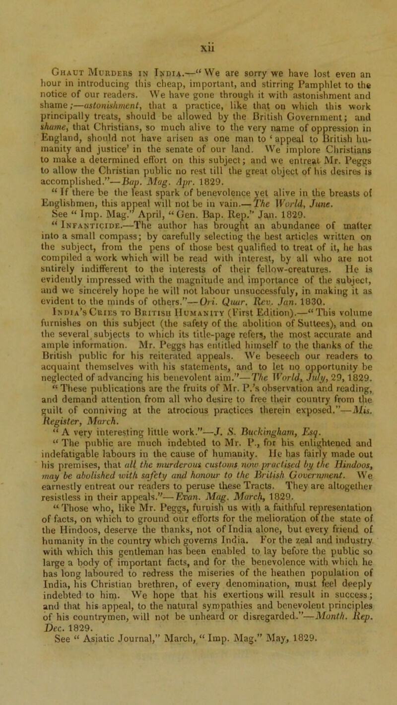 XU Ghaut Murders in India.—“We are sorry we have lost even an hour in introducing this cheap, important, and stirring Pamphlet to the notice of our readers. We have gone through it with astonishment and shame;—astonishment, that a practice, like that on which this work principally treats, should be allowed by the British Government; and shame, that Christians, so much alive to the very name of oppression in England, should not have arisen as one man to ‘ appeal to British hu- manity and justice’ in the senate of our land. We implore Christians to make a determined effort on this subject; and we entreat Mr. Peggs to allow the Christian public no rest till the great object of his desires is accomplished.”—Bap. Mag. Apr. 1829. “ If there be the least spark of benevolence yet alive in the breasts of Englishmen, this appeal will not be in vain.— The World, June. See “ Imp. Mag.” April, “Gen. Bap. Rep.” Jan. 1829. “ Infanticide.—The author has brought an abundance of matter into a small compass; by carefully selecting the best articles written on the subject, from the pens of those best qualified to treat of it, he has compiled a work which will be read with interest, by all who are not sntirely indifferent to the interests of their fellow-creatures. He is evidently impressed with the magnitude and importance of the subject, and we sincerely hope he will not labour unsuccessfuly, in making it as evident to the minds of others.”—Ori. Quar. Rev. Jan. 1830. India’s Cries to British Humanity (First Edition).—“This volume furnishes on this subject (the safety of the abolition of Suttees), and on the several subjects to which its title-page refers, the most accurate and ample information. Mr. Peggs has entitled himself to the thanks of the British public for his reiterated appeals. We beseech our readers to acquaint themselves with his statements, and to let no opportunity be neglected of advancing his benevolent aim.”—The World, July, 29, 1829. “ These publications are the fruits of Mr. P.’s observation and reading, and demand attention from all who desire to free their country from the guilt of conniving at the atrocious practices therein exposed.”—Mis. Register, March. “ A very interesting little work.”—J. .S’. Buckingham, Esq. “ The public are much indebted to Mr. P., for his enlightened and indefatigable labours in the cause of humanity, lie has fairly made out his premises, that all the murderous customs now practised by the Hindoos, may be abolished with safety and honour to the British Government. We earnestly entreat our readers to peruse these Tracts. They are altogether resistless in their appeals.”—Evan. Mag. March, 1829. “ Those who, like Mr. Peggs, furnish us with a faithful representation of facts, on which to ground our efforts for the melioration of the state of the Hindoos, deserve the thanks, not of India alone, but every friend of humanity in the country which governs India. For the zeal and industry with which this gentleman has been enabled to lay before the public so large a body of important facts, and for the benevolence with which he has long laboured to redress the miseries of the heathen population of India, his Christian brethren, of every denomination, must feel deeply indebted to him. We hope that his exertions will result in success; and that his appeal, to the natural sympathies and benevolent principles of his countrymen, will not be unheard or disregarded.”—Month. Rep. Dec. 1829.