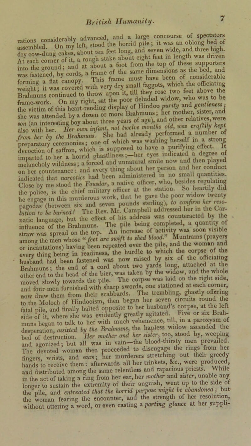 —itions considerably advanced, and a large concourse of spectators assembled° On myleft, stood the horrid pile; it was an oblong bed of drvTow-dune cakes, about ten feet long, and seven wide, and three high. At enc corner °f it, a rough stake about eight feet in length was driven into the ground; and at about a foot from the top of these supporters r ° | | rnnls a frame of the same dimensions as the bed, and was fastened by cords, a trame m ^t ^ ^ ^ ^ of considerable SSSff u was covered wUh very dry small faggots, which the officiating Brahmuns continued to throw upon it, till they rose two feet above the fmme wo k On my right, sat the poor deluded widow, who was to be ffiev^m of this heaVLding display,ofHindoo she was attended by a dozen or more Brahmuns, f“ojher,s «ter, “d nm (an interesting boy about three years of age)andotherrclaUves were also with her Her own infant, not twelve months old, uas crajlilu Kept fZiher li the BrahmuJ. She had already performed a number of preparatory ceremonies; one of which was washing herselfJt decoction of saffron, which is supposed to have a punning effect. It imparted to her a horrid ghastliness ;-her eyes indicated a degree of melancholy wildness; a forced and unnatural smile now and then played on iter countenance: and every thing about her person and her conduct indicated that narcotics had been administered in no small quantities. Close by me stood the Fousdar, a native officer, who, besides regulating the police is the chief military officer at the station. So heartily did e engage in this murderous work, that he gave the poor widow twenty pLodas (between six and seven pounds sterling), to confirm her reso- LL to be burned! The Itev. Mr. Campbell addressed her in the Car- natic language, but the effect of his address was counteracted by the influence of the Brahmuns. The pile being completed, a quantity of straw wL spread on the top. An increase of activity was soon visible among the men whose “ feet are swift to shed blood  Muntrams (prayers or incantations) having'been repeated over the pile, and the woman and every thin- being in readiness, the hurdle to which the corpse of the husband had been fastened was now raised by six of the officiating Brahmuns; the end of a cord about two yards long, attached at the other end to the head of the bier, was taken by the widow, and the whole moved slowly towards the pile. The coq.se was laid on the right side, and four men furnished with sharp swords one stationed at each corner, now drew them from their scabbards. The trembling, ghastly offering to the Moloch of llindooism, then began her seven circuits round the fatal pile, and finally halted opposite to her husband s corpse, at the left side of it, where she was evidently greatly agitated. Five or six Brah- muns began to talk to her with much vehemence, till, in a paroxysm of desperation, assisted by the Brahmuns, the hapless widow ascended the bed of destruction. Her mother and her sister, too, stood by, weeping and agonized; but all was in vain-the blood-thirsty men prevailed. The devoted woman then proceeded to disengage the rings from her fingers, wrists, and ears; her murderers stretching out their greedy hands to receive them: afterwards all her trinkets, &c., were produced, and distributed among the same relentless and rapacious priests. VV hile in the act of taking a ring from her ear, her mother and sister, unable any longer to sustain the extremity of their anguish, went up to the side of the pile, and entreated that the horrid purpose might be abandoned; but ffie woman fearing the encounter, and the strength of her resolution, without uttering a word, or even casting a parting glance at her suppli-