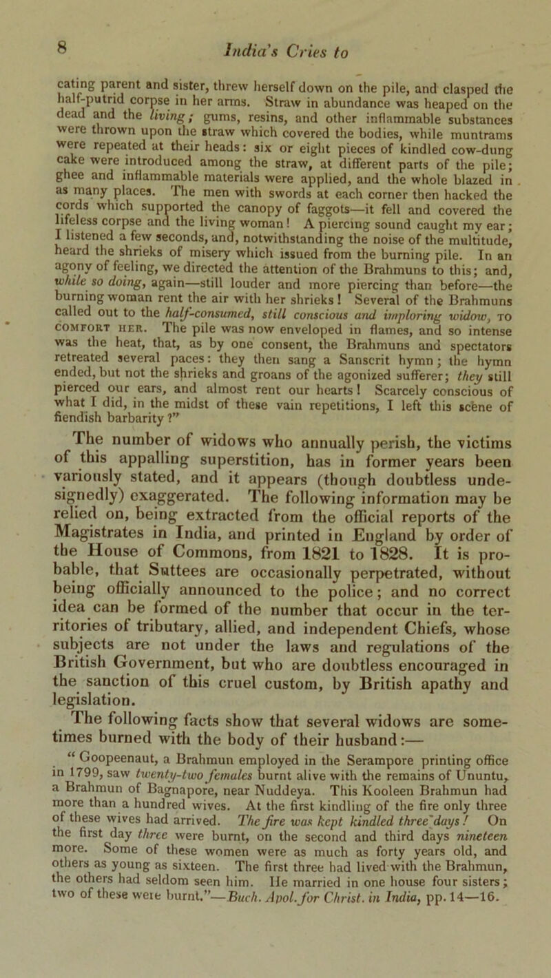 eating parent and sister, threw herself down on the pile, and clasped the halt-putrid corpse in her arms. Straw in abundance was heaped on the dead and the living; gums, resins, and other inflammable substances were thrown upon the straw which covered the bodies, while muntrams were repeated at their heads: six or eight pieces of kindled cow-dung cake were introduced among the straw, at different parts of the pile; ghee and inflammable materials were applied, and the whole blazed in as many places. The men with swords at each corner then hacked the cords which supported the canopy of faggots—it fell and covered the lifeless corpse and the living woman! A piercing sound caught my ear; I listened a few seconds, and, notwithstanding the noise of the multitude, heard the shrieks of misery which issued from the burning pile. In an agony of feeling, we directed the attention of the Brahmuns to this; and, white so doing, again—still louder and more piercing than before—the burning woman rent the air with her shrieks 1 Several of the Brahmuns called out to the half-consumed, still conscious and imploring widow, to comfort her. The pile was now enveloped in flames, and so intense was the heat, that, as by one consent, the Brahmuns and spectators retreated several paces: they then sang a Sanscrit hymn ; the hymn ended, but not the shrieks and groans of the agonized sufferer; they still pierced our ears, and almost rent our hearts 1 Scarcely conscious of what I did, in the midst of these vain repetitions, I left this scene of fiendish barbarity ?” The number of widows who annually perish, the victims of this appalling superstition, has in former years been variously stated, and it appears (though doubtless unde- signedly) exaggerated. The following information may be relied on, being extracted from the official reports of the Magistrates in India, and printed in England by order of the House of Commons, from 1821 to 1828. It is pro- bable, that Suttees are occasionally perpetrated, without being officially announced to the police; and no correct idea can be formed of the number that occur in the ter- ritories ot tributary, allied, and independent Chiefs, whose subjects are not under the laws and regulations of the British Government, but who are doubtless encouraged in the sanction oi this cruel custom, by British apathy and legislation. The following facts show that several widows are some- times burned with the body of their husband:— “ Goopeenaut, a Brahmun employed in the Serampore printing office in 1799, saw twenty-two females burnt alive with the remains of Ununtu, a Brahmun of Bagnapore, near Nuddeya. This Kooleen Brahmun had more than a hundred wives. At the first kindling of the fire only three of these wives had arrived. The fire was kept kindled three'days! On the first day three were burnt, on the second and third days nineteen more. Some of these women were as much as forty years old, and others as young as sixteen. The first three had lived with the Brahmun, the others had seldom seen him. lie married in one house four sisters; two of these wexe burnt,”—Buch. Apol.fior Christ, in India, pp. 14—16.