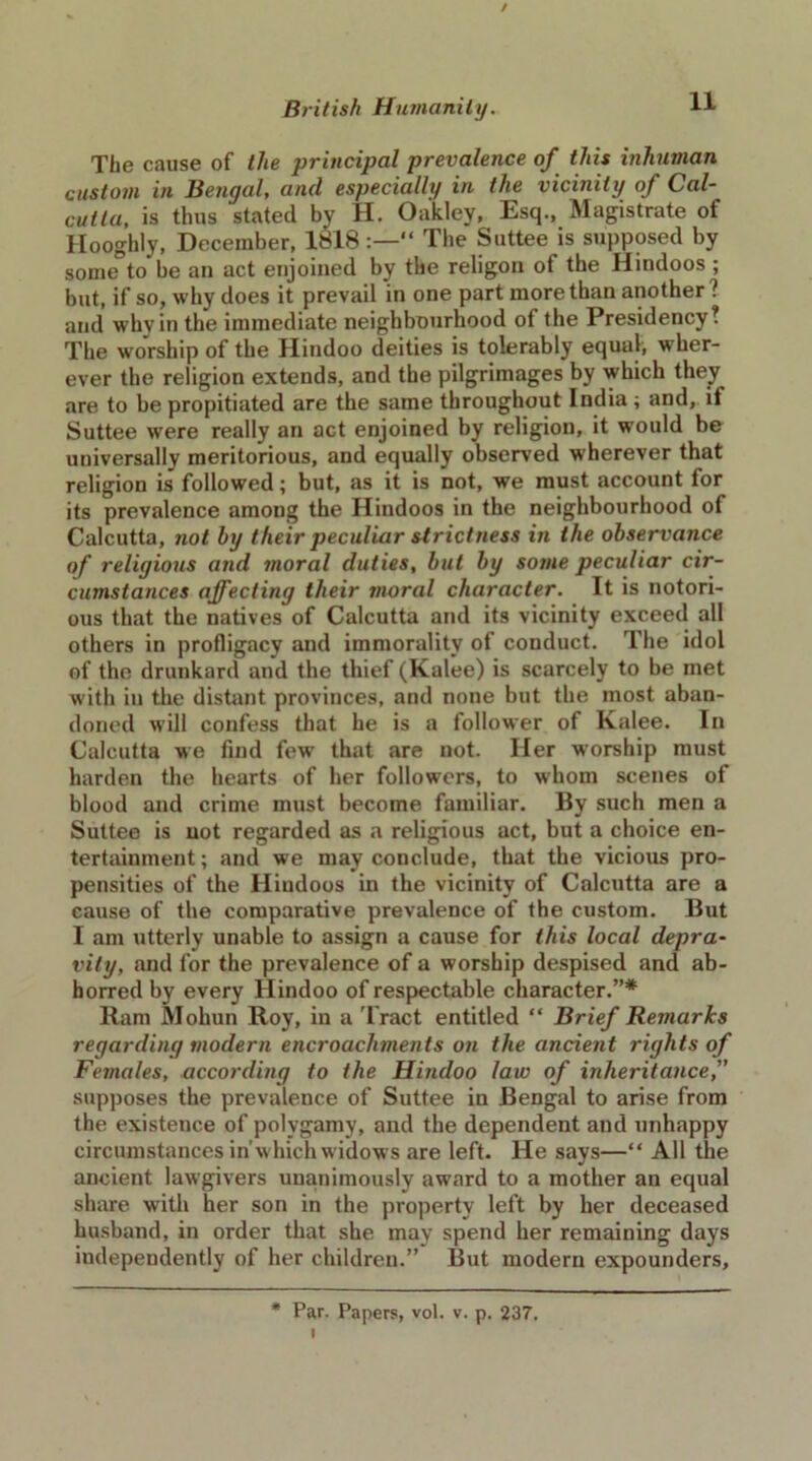 / British Humanity. 1* The cause of the principal prevalence of this inhuman custom in Bengal, and especially in the vicinity of Cal- cutta, is thus stated by H. Oakley, Esq., Magistrate of Hooghly, December, 1818:—“ The Suttee is supposed by some to be au act enjoined by the religon of the Hindoos ; but, if so, why does it prevail in one part more than another? and why in the immediate neighbourhood of the Presidency? The worship of the Hindoo deities is tolerably equal, wher- ever the religion extends, and the pilgrimages by which they are to be propitiated are the same throughout India ; and, it Suttee were really an act enjoined by religion, it would be universally meritorious, and equally observed wherever that religion is followed; but, as it is not, we must account for its prevalence among the Hindoos in the neighbourhood of Calcutta, not by their peculiar strictness in the observance of religious and moral duties, but by some peculiar cir- cumstances affecting their moral character. It is notori- ous that the natives of Calcutta and its vicinity exceed all others in profligacy and immorality of conduct. The idol of the drunkard and the thief (Kalee) is scarcely to be met with in the distant provinces, and none but the most aban- doned will confess that he is a follower of Kalee. In Calcutta we find few’ that are not. Her worship must harden the hearts of her followers, to whom scenes of blood and crime must become familiar. By such men a Suttee is not regarded as a religious act, but a choice en- tertainment ; and we may conclude, that the vicious pro- pensities of the Hindoos in the vicinity of Calcutta are a cause of the comparative prevalence of the custom. But I am utterly unable to assign a cause for this local depra- vity, and for the prevalence of a worship despised and ab- horred by every Hindoo of respectable character.”* Ram Mohun Roy, in a Tract entitled “ Brief Remarks regarding modern encroachments on the ancient rights of Females, according to the Hindoo law of inheritance, supposes the prevalence of Suttee in Bengal to arise from the existence of polygamy, and the dependent and unhappy circumstances in'w hich widows are left. He says—“ All the ancient lawgivers unanimously award to a mother an equal share with her son in the property left by her deceased husband, in order that she may spend her remaining days independently of her children.” But modern expounders. * Par. Papers, vol. v. p. 237.