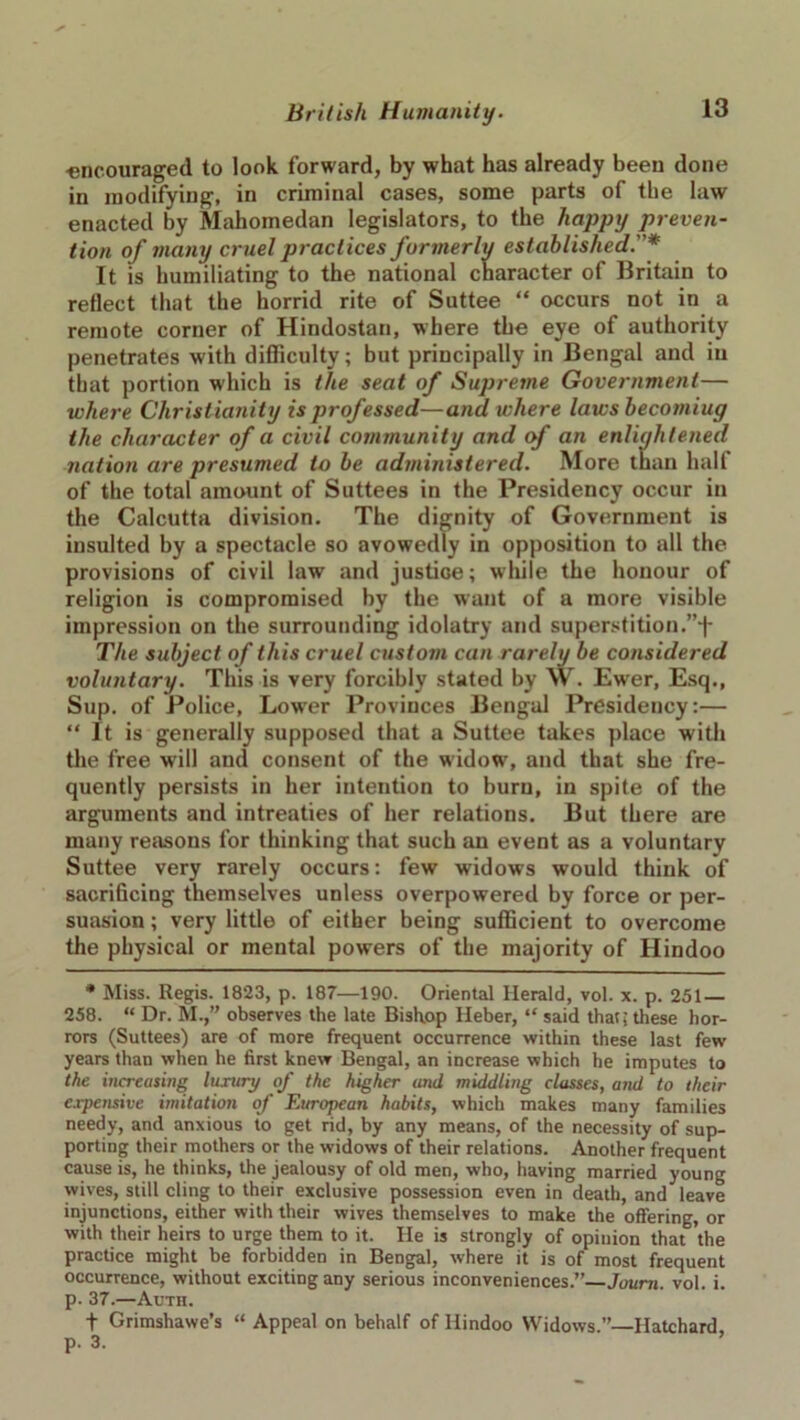 encouraged to look forward, by what has already been done in modifying, in criminal cases, some parts of the law enacted by Mahomedan legislators, to the happy preven- tion of many cruel practices formerly established.* It is humiliating to the national character of Britain to reflect that the horrid rite of Suttee “ occurs not in a remote corner of Hindostan, where the eye of authority penetrates with difficulty; but principally in Bengal and in that portion which is the seat of Supreme Government— where Christianity is professed—and where laws becomiug the character of a civil community and of an enlightened nation are presumed to be administered. More than half of the total amount of Suttees in the Presidency occur in the Calcutta division. The dignity of Government is insulted by a spectacle so avowedly in opposition to all the provisions of civil law and justice; while the honour of religion is compromised by the want of a more visible impression on the surrounding idolatry and superstition.”j- The subject of this cruel custom can rarely be considered voluntary. This is very forcibly stated by W. Ewer, Esq., Sup. of Police, Lower Provinces Bengal Presidency:— “ It is generally supposed that a Suttee takes place with the free will and consent of the widow, and that she fre- quently persists in her intention to burn, in spite of the arguments and intreaties of her relations. But there are many reasons for thinking that such an event as a voluntary Suttee very rarely occurs: few widows would think of sacrificing themselves unless overpowered by force or per- suasion; very little of either being sufficient to overcome the physical or mental powers of the majority of Hindoo * Miss. Regis. 1823, p. 187—190. Oriental Herald, vol. x. p. 251 — 258. “ Dr. M.,” observes the late Bishop Heber, “ said that: these hor- rors (Suttees) are of more frequent occurrence within these last few years than when he first knew Bengal, an increase which he imputes to the increasing luxury of the higher and middling classes, and to their expensive imitation of European habits, which makes many families needy, and anxious to get rid, by any means, of the necessity of sup- porting their mothers or the widows of their relations. Another frequent cause is, he thinks, the jealousy of old men, who, having married young wives, still cling to their exclusive possession even in death, and leave injunctions, either with their wives themselves to make the offering, or with their heirs to urge them to it. He is strongly of opinion that 'the practice might be forbidden in Bengal, where it is of most frequent occurrence, without exciting any serious inconveniences.”—Joum. vol. i. p. 37.—Auth. f Grimshawe’s “ Appeal on behalf of Hindoo Widows.”—Hatchard p. 3. ’