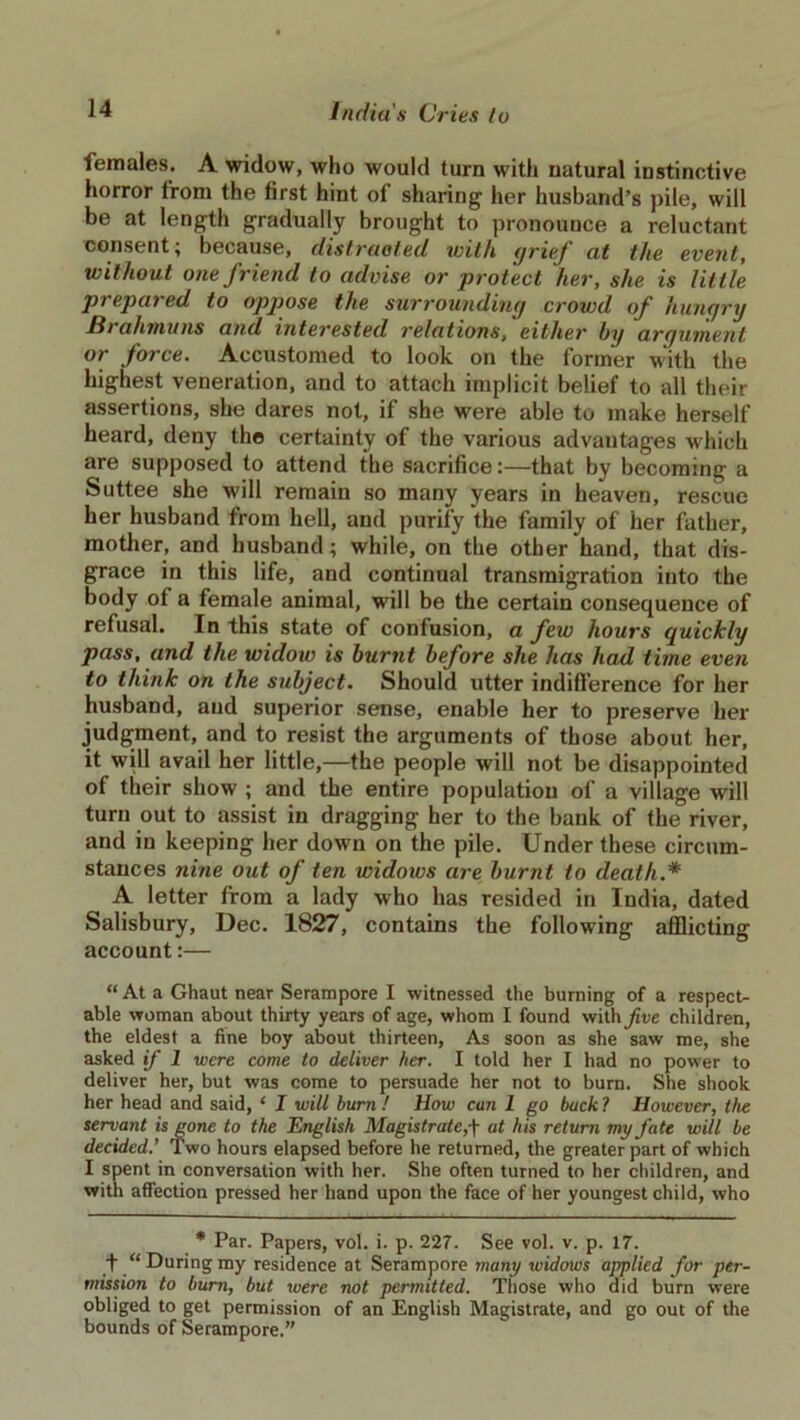 females. A widow, who would turn with natural instinctive horror from the first hint of sharing her husband’s pile, will be at length gradually brought to pronounce a reluctant consent; because, distracted with grief at the event, without one friend to advise or protect her, she is little prepared to appose the surrounding crowd of hungry Hrahmuns and interested relations, either by argument or force. Accustomed to look on the former with the highest veneration, and to attach implicit belief to all their assertions, she dares not, if she were able to make herself heard, deny the certainty of the various advantages which are supposed to attend the sacrifice:—that by becoming a Suttee she will remain so many years in heaven, rescue her husband from hell, and purify the family of her father, mother, and husband; while, on the other hand, that dis- grace in this life, and continual transmigration into the body of a female animal, will be the certain consequence of refusal. In this state of confusion, a few hours quickly pass, and the widow is burnt before she has had time even to think on the subject. Should utter indifference for her husband, and superior sense, enable her to preserve her judgment, and to resist the arguments of those about her, it will avail her little,—the people will not be disappointed of their show ; and the entire population of a village will turn out to assist in dragging her to the bank of the river, and in keeping her down on the pile. Under these circum- stances nine out of ten widows are burnt to death.* A letter from a lady who has resided in India, dated Salisbury, Dec. 1827, contains the following afflicting account:— “At a Ghaut near Serampore I witnessed the burning of a respect- able woman about thirty years of age, whom I found withyiue children, the eldest a fine boy about thirteen, As soon as she saw me, she asked if 1 were come to deliver her. I told her I had no power to deliver her, but was come to persuade her not to burn. She shook her head and said, ‘ I will burn ! How cun 1 go back ? However, the servant is gone to the English Magistrate,■[ at his return my fate will be decided.' Two hours elapsed before he returned, the greater part of which I spent in conversation with her. She often turned to her children, and with affection pressed her hand upon the face of her youngest child, who * Par. Papers, vol. i. p. 227. See vol. v. p. 17. f “ During my residence at Serampore many widows applied for per- mission to burn, but were not permitted. Those who did burn were obliged to get permission of an English Magistrate, and go out of the bounds of Serampore.”