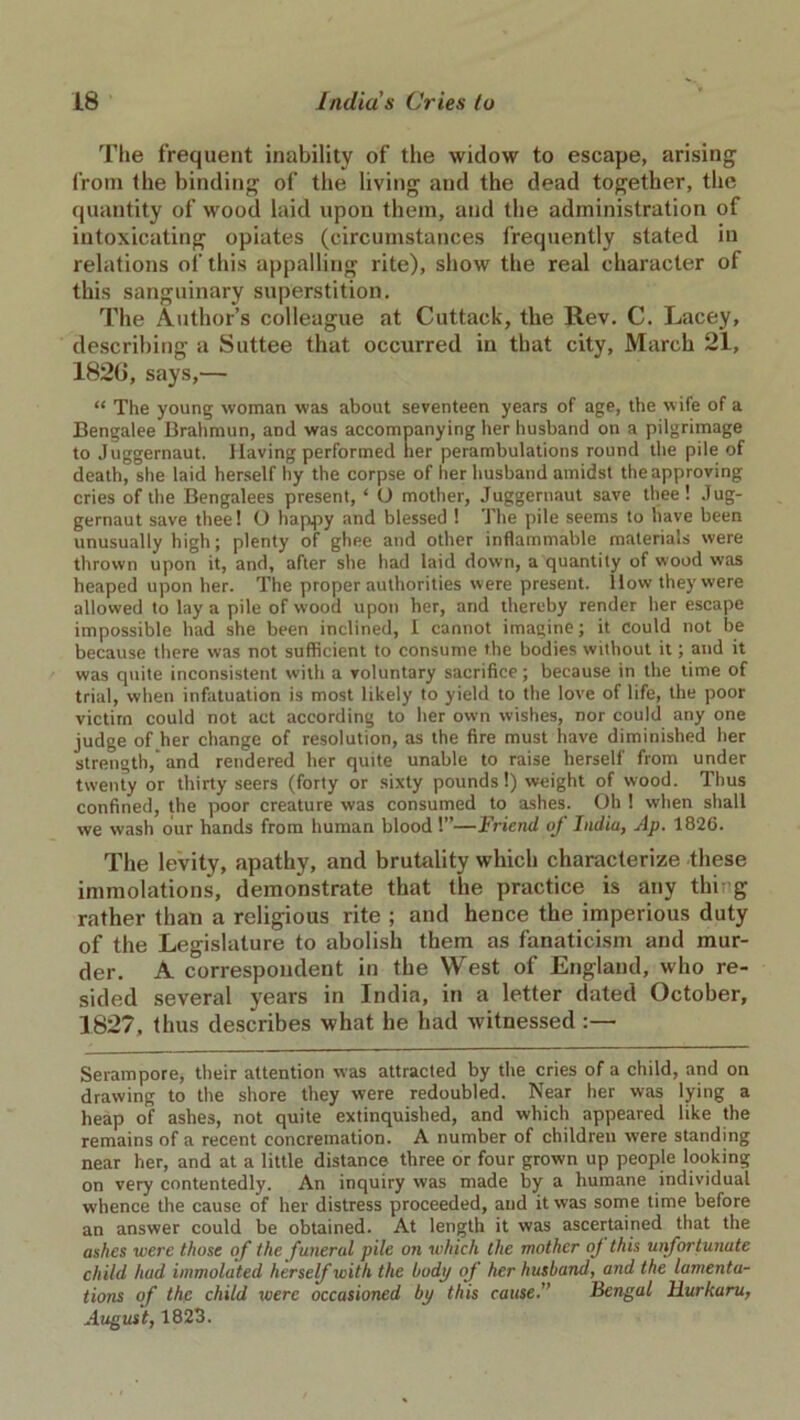 The frequent inability of the widow to escape, arising1 from the binding of the living and the dead together, the quantity of wood laid upon them, and the administration of intoxicating opiates (circumstances frequently stated in relations of this appalling rite), show the real character of this sanguinary superstition. The Author’s colleague at Cuttack, the Rev. C. Lacey, describing a Suttee that occurred in that city, March 21, 182G, says,— “ The young woman was about seventeen years of age, the wife of a Bengalee Brahmun, and was accompanying her husband on a pilgrimage to Juggernaut. Having performed her perambulations round the pile of death, she laid herself hy the corpse of her husband amidst the approving cries of the Bengalees present, ‘ O mother, Juggernaut save thee! Jug- gernaut save thee! O happy and blessed ! The pile seems to have been unusually high; plenty of ghee and other inflammable materials were thrown upon it, and, after she had laid down, a quantity of wood was heaped upon her. The proper authorities were present, llow they were allowed to lay a pile of wood upon her, and thereby render her escape impossible had she been inclined, I cannot imagine; it Could not be because there was not sufficient to consume the bodies without it; and it was quite inconsistent with a voluntary sacrifice; because in the time of trial, when infatuation is most likely to yield to the love of life, the poor victim could not act according to her own wishes, nor could any one judge of her change of resolution, as the fire must have diminished her strength, and rendered her quite unable to raise herself from under twenty or thirty seers (forty or sixty pounds!) weight of wood. Thus confined, the poor creature was consumed to ashes. Oh 1 when shall we wash our hands from human blood 1”—Friend of India, Ap. 1826. The levity, apathy, and brutality which characterize these immolations, demonstrate that the practice is any thing rather than a religious rite ; and hence the imperious duty of the Legislature to abolish them as fanaticism and mur- der. A correspondent in the West of England, who re- sided several years in India, in a letter dated October, 1827, thus describes what he had witnessed :— Serampore, their attention was attracted by the cries of a child, and on drawing to the shore they were redoubled. Near her was lying a heap of ashes, not quite extinquished, and which appeared like the remains of a recent concremation. A number of children were standing near her, and at a little distance three or four grown up people looking on very contentedly. An inquiry was made by a humane individual whence the cause of her distress proceeded, and it was some time before an answer could be obtained. At length it was ascertained that the ashes were those of the funeral pile on which the mother oj this unfortunate child had immolated herself with the body of her husband, and the lamenta- tions of the child were occasioned bp this cause.” Bengal Hurkaru, August, 1823.