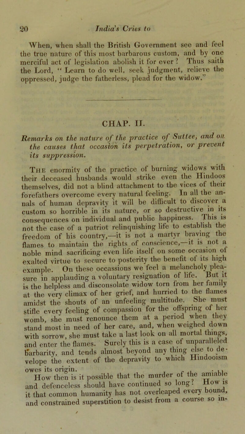 When, when shall the British Government see and feel the true nature of this most barbarous custom, and by one merciful act of legislation abolish it for ever ? Thus saith the Lord, “ Learn to do well, seek judgment, relieve the oppressed, judge the fatherless, plead for the widow.” CHAP. II. Remarks on the nature of the practice of Suttee, and on. the causes that occasion its perpetration, or prevent its suppression. The enormity of the practice of burning widows with their deceased husbands would strike even the Hindoos themselves, did not a blind attachment to the vices of their forefathers overcome every natural feeling. In all the an- nals of human depravity it will be diQicult to discover, a custom so horrible in its nature, or so destructive in its consequences on individual and public happiness. J his is not the case of a patriot relinquishing life to establish the freedom of his country,—it is not a martyr braying the flames to maintain the rights of conscience,—it is not a noble mind sacrificing even life itself on some occasion of exalted virtue to secure to posterity the benefit of its high example. On these occassions we feel a melancholy plea- sure in applauding a voluntary resignation of life. But it is the helpless and disconsolate widow torn from her family at the very climax of her grief, and hurried to the flames amidst the shouts of an unfeeling multitude. She must stifle every feeling of compassion for the offspring of her womb, she must renounce them at a period when they stand most in need of her care, and, when weighed down with sorrow, she must take a last look on all mortal things, and enter the flames. Surely this is a case of unparalleled barbarity, and tends almost beyond any thing else to de- velope the extent of the depravity to which Hmdooism owes its origin. ... How then is it possible that the murder of the amiable and defenceless should have continued so long. Howis it that common humanity has not overleaped every bound, and constrained superstition to desist from a course so in-