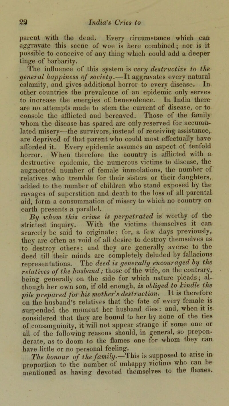 parent with the dead. Every circumstance which can aggravate this scene of woe is here combined; nor is it possible to conceive of any thing which could add a deeper tinge of barbarity. The influence of this system is very destructive to the general happiness of society.—It aggravates every natural calamity, and gives additional horror to every disease. In other countries the prevalence of an epidemic only serves to increase the energies of benevolence. In India there are no attempts made to stem the current of disease, or to console the afflicted and bereaved. Those of the family whom the disease has spared are only reserved for accumu- lated misery—the survivors, instead of receiving assistance, are deprived of that parent who could most effectually have afforded it. Every epidemic assumes an aspect of tenfold horror. When therefore the country is afflicted with a destructive epidemic, the numerous victims to disease, the augmented number of female immolations, the number of relatives who tremble for their sisters or their daughters, added to the number of children who stand exposed by the ravages of superstition and death to the loss of all parental aid, form a consummation of misery to which no country on earth presents a parallel. By whom this crime is perpetrated is worthy of the strictest inquiry. With the victims themselves it can scarcely be said to originate; for, a few days previously, they are often as void of all desire to destroy themselves as to destroy others; and they are generally averse to the deed till their minds are completely deluded by fallacious representations. The deed is generally encouraged by the relatives of the husband; those of the wife, on the contrary, being generally on the side for which nature pleads; al- though her own son, if old enough, is obliged to kindle the pile prepared for his mother s destruction. It is therefore on the husband’s relatives that the fate of every female is suspended the moment her husband dies: and, when it is considered that they are bound to her by none of the ties of consanguinity, it will not appear strange if some one or all of the following reasons should, in general, so prepon- derate, as to doom to the flames one for whom they can have little or no personal feeling. The honour of the family.—This is supposed to arise in proportion to the number of unhappy victims who can be mentioned as having devoted themselves to the flames.