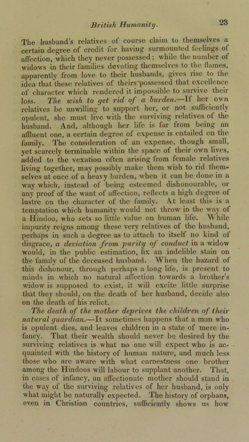 The husband’s relatives of course claim to themselves a certain degree of credit for having surmounted feelings of affection, which they never possessed ; while the number ot widows in their families devoting themselves to the flames, apparently from love to their husbands, gives rise to the idea that these relatives of theirs 'possessed that excellence of character which rendered it impossible to survive their loss. The wish to yet rid oj a burden. It her own relatives be unwilling to support her, or not sufficiently opulent, she must live with the surviving relatives of the husband. And, although her life is Air from being an affluent one, a certain degree of expense is entailed on the family. The consideration of an expense, though small, yet scarcely terminable within the space of their own lives, added to the vexation often arising lrom female relatives living together, may possibly make them wish to rid them- selves at once of a heavy burden, when it can be done in a way which, instead of being esteemed dishonourable, or any proof of the want of affection, reflects a high degree ot lustre on the character of the family. /Vt least this is a temptation which humanity would not throw in the May of a Hindoo, who sets so little value on human life. While impurity reigns among these very relatives of the husband, perhaps in such a degree as to attach to itself no kind ot disgrace, a deviation from purity of conduct in a widow would, in the public estimation, iix an indelible stain on the family of the deceased husband. \\ hen the hazard of this dishonour, through perhaps a long life, is present to minds in which no natural affection towards a brother’s widow is supposed to exist, it will excite little surprise that they should, on the death of her husband, decide also on the death of his relict. The death of the mother deprives the children of their natural guardian.—It sometimes happens that a man who is opulent dies, and leaves children in a state of mere in- fancy. That their wealth should never be desired by the surviving relatives is what no one will expect who is ac- quainted with the history of human nature, and much less those who are aware with what earnestness one brother among the Hindoos will labour to supplant another. That, in cases of infancy, an affectionate mother should stand in the way of the surviving relatives of her husband, is only what might be naturally expected. The history of orphans, even in Christian countries, sufficiently shows us how