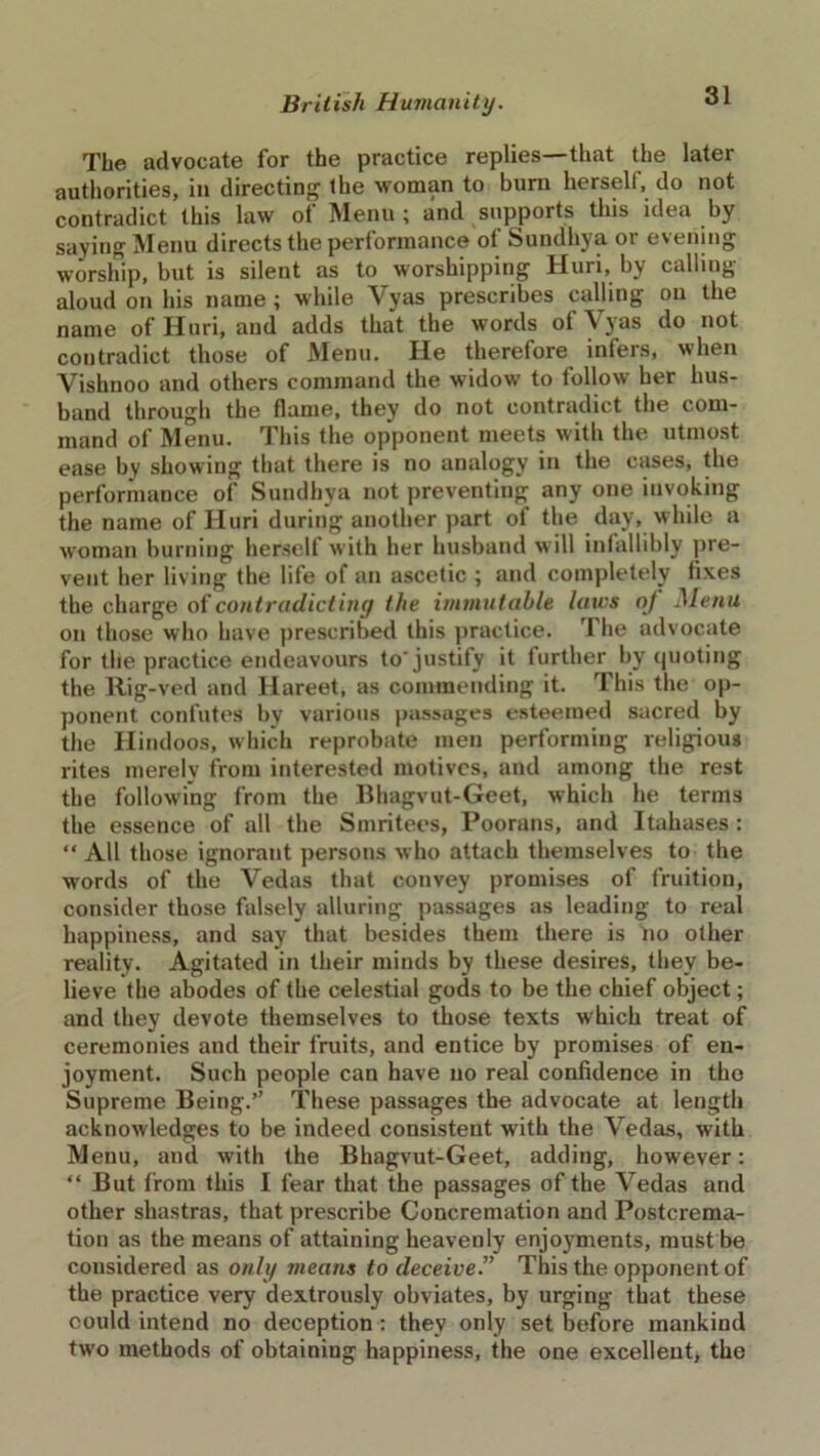 The advocate for the practice replies—that the later authorities, in directing' the woman to burn herself, do not contradict this law ot Menu ; and supports this idea by saying Menu directs the performance of Sundhya or evening worship, but is silent as to worshipping Huri, by calling aloud on his name; while Vyas prescribes calling on the name of Huri, and adds that the words of Vyas do not contradict those of Menu. He therefore infers, when Vishnoo and others command the widow to follow her hus- band through the flame, they do not contradict the com- mand of Menu. This the opponent meets with the utmost ease by showing that there is no analogy in the cases, the performance of Sundhya not preventing any one invoking the name of Huri during another part of the day, while a woman burning herself with her husband will infallibly pre- vent her living the life of an ascetic ; and completely fixes the charge of contradictiny the immutable laws of Menu on those who have prescribed this practice. The advocate for the practice endeavours to'justify it further by quoting the Rig-ved and Hareet, as commending it. This the op- ponent confutes by various passages esteemed sacred by the Hindoos, which reprobate men performing religious rites merely from interested motives, and among the rest the following from the Bhagvut-Geet, which he terms the essence of all the Smritees, Poorans, and Itahases : “All those ignorant persons who attach themselves to the words of the Vedas that convey promises of fruition, consider those falsely alluring passages as leading to real happiness, and say that besides them there is no other reality. Agitated in their minds by these desires, they be- lieve the abodes of the celestial gods to be the chief object; and they devote themselves to those texts which treat of ceremonies and their fruits, and entice by promises of en- joyment. Such people can have no real confidence in the Supreme Being.” These passages the advocate at length acknowledges to be indeed consistent with the Vedas, with Menu, and with the Bhagvut-Geet, adding, however: “ But from this I fear that the passages of the Vedas and other shastras, that prescribe Concremation and Postcrema- tion as the means of attaining heavenly enjoyments, must be considered as only means to deceive.” This the opponent of the practice very dextronsly obviates, by urging that these could intend no deception : they only set before mankind two methods of obtaining happiness, the one excellent, the