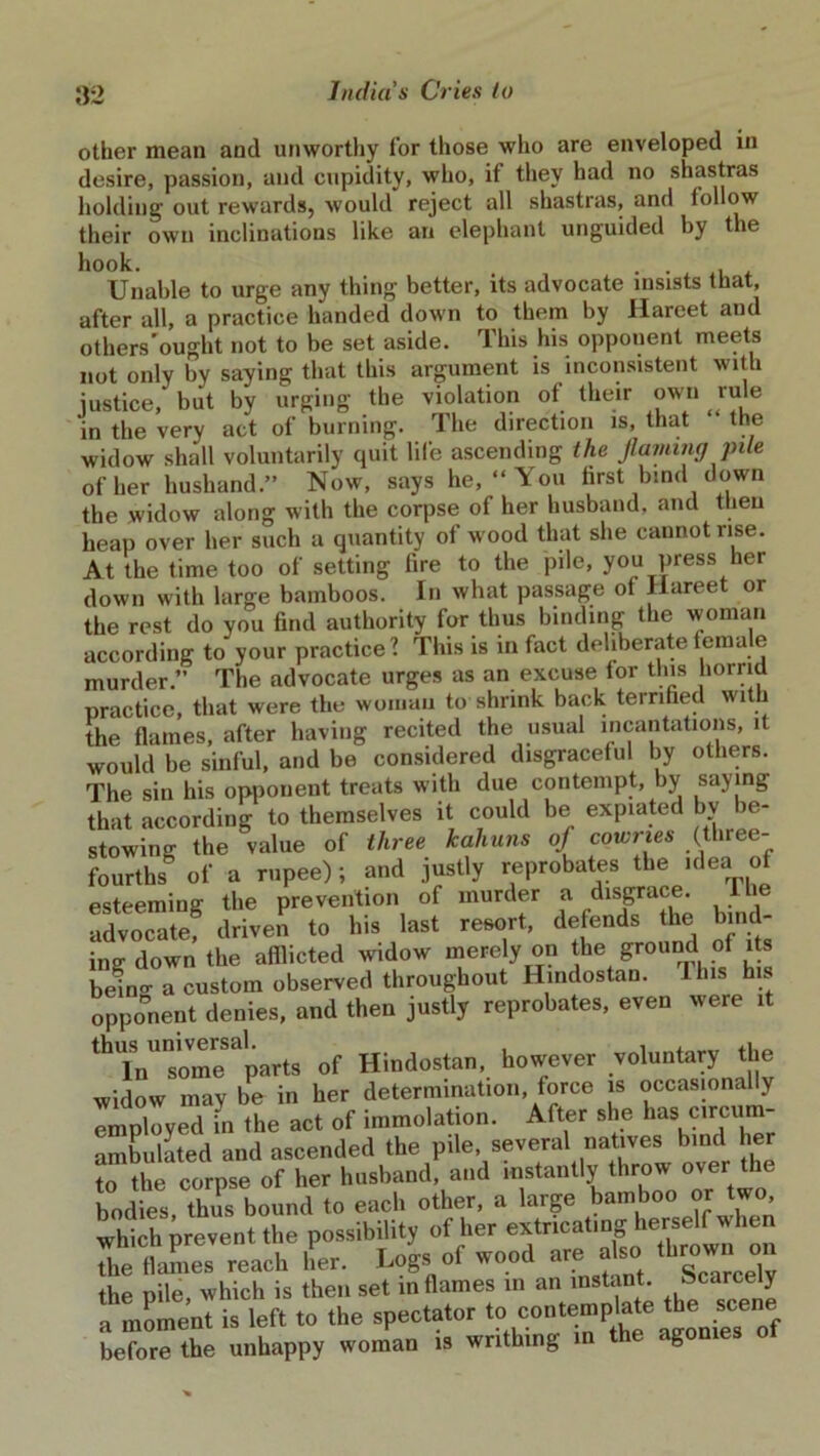 other mean and unworthy for those who are enveloped in desire, passion, and cupidity, who, it they had no shastras holding out rewards, would reject all shastras, and loliow their own inclinations like an elephant unguided by the hook. . . , Unable to urge any thing better, its advocate insists that, after all, a practice handed down to them by Harcet and others’ought not to be set aside. This his opponent meets not only by saying that this argument is inconsistent with justice, but by urging the violation of their own rule in the very act of burning. The direction is, that the widow shall voluntarily quit life ascending the flaming pile of her husband.” Now, says he, “You first bind down the widow along with the corpse of her husband, and then heap over her such a quantity of wood that she cannot rise. At the time too of setting lire to the pile, you press her down with large bamboos. In what passage of Ilareet or the rest do you find authority for thus binding the woman according to your practice? This is in fact deliberate female murder.” The advocate urges as an excuse lor tins horrid practice, that were the woman to shrink back terrified with the flames, after having recited the usual incantations, it would be sinful, and be considered disgraceful by others. The sin his opponent treats with due contempt, by saying that according to themselves it could be expiated by be- stowing the value of three kahuns of cowries (three- fourths of a rupee); and justly reprobates the idea of esteeming the prevention of murder a disgrace. I lie advocate! driven to his last resort, defends the bind- ing down the afflicted widow merely on the ground of its beino- a custom observed throughout Hindostan. Ibis his opponent denies, and then justly reprobates, even were it thTninsomeSaparts of Hindostan, however voluntary the widow may be in her determination, force is occasionally employed in the act of immolation. After she has circum- ambulated and ascended the pile, several natives bind her to the corpse of her husband and instantly throw over the bodies, thus bound to each other, a large bamboo or two, which prevent the possibility of her extrmatmg herself when the flames reach her. Logs of wood are also townon the pile which is then set inflames in an instant. Scarcely amleot is left ,o the spectator before the unhappy woman is writhing in the agonies oi