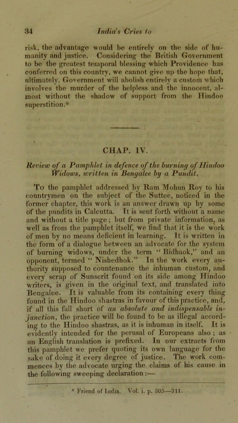 risk, the advantage would be entirely on the side of hu- manity and justice. Considering the British Government to be the greatest temporal blessing which Providence has conferred on this country, we cannot give up the hope that, ultimately. Government will abolish entirely a custom which involves the murder of the helpless and the innocent, al- most without the shadow of support from the Hindoo superstition.* CHAP. IV. Review of a Pamphlet in defence of the burning of Hindoo Widows, written in Bengalee by a Pundit. To the pamphlet addressed by Ram Mohun Roy to his countrymen on the subject of the Suttee, noticed in the former chapter, this work is an answer drawn up by some of the pundits in Calcutta. Tt is sent forth without a name and without a title page; but from private information, as well as from the pamphlet itself, we find that it is the work of men by no means deficient in learning. It is written in the form of a dialogue between an advocate for the system of burning widows, under the term “ Bidhaok,” and an opponent, termed “ Nishedhok.” In the work every au- thority supposed to countenance the inhuman custom, and every scrap of Sunscrit found on its side among Hindoo writers, is given in the original text, and translated into Bengalee. It is valuable from its containing every thing found in the Hindoo shastras in favour of this practice, and, if all this fall short of an absolute and indispensable in- junction, the practice will be found to be as illegal accord- ing to the Hindoo shastras, as it is inhuman in itself. It is evidently intended for the perusal of Europeans also ; as an English translation is prefixed. In our extracts from this pamphlet we prefer quoting its own language for the sake of doing it every degree of justice. The work com- mences by the advocate urging the claims of his cause in the following sweeping declaration:—