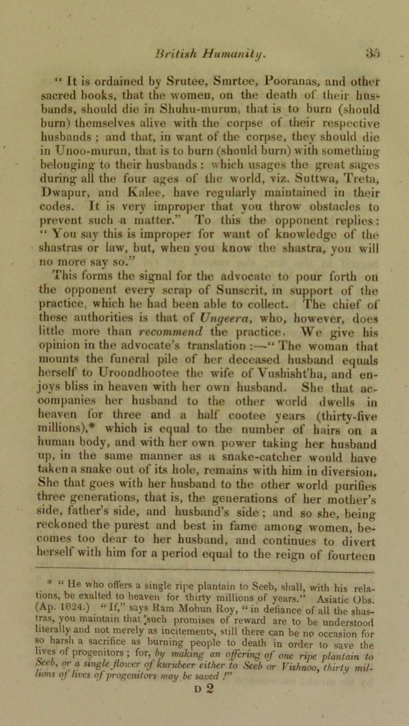 “ It is ordained by Srutee, Smrtoe, Pooranas, and other sacred books, that the women, on the deatli of their hus- bands, should die in Shuhu-inurun, that is to burn (should burn) themselves alive with the corpse of their respective husbands ; and that, in want of the corpse, they should die in Unoo-murun, that is to burn (should burn) with something- belonging to their husbands : which usages the great sages during all the four ages of the world, viz. Suttwa, Treta, Dwapur, and Kalee, have regularly maintained in their codes. It is very improper that you throw obstacles to prevent such a matter.” To this the opponent replies: “ You say this is improper for want of knowledge of the shastras or law, but, when you know the shastra, you will no more say so.” This forms the signal for the advocate to pour forth on the opponent every scrap of Sunscrit, in support of the practice, which he had been able to collect. The chief of these authorities is that of Ungeera, who, however, does little more than recommend the practice. We give his opinion in the advocate’s translation :—•“ The woman that mounts the funeral pile of her deceased husband equals herself to Uroondhootee the wife of Vushisht’ha, and en- joys bliss in heaven with her own husband. She that ac- companies her husband to the other world dwells in heaven for three and a half cootee years (thirty-five millions),* which is equal to the number of hairs on a human body, and with her own power taking her husband up, in the same manner as a snake-catcher would have taken a snake out of its hole, remains with him in diversion. She that goes with her husband to the other world purifies three generations, that is, the generations of her mother’s side, father’s side, and husband’s side; and so she, being reckoned the purest and best iu fame among women, be- comes too dear to her husband, and continues to divert hersell with him for a period equal to the reign of fourteen * “ He who offers a single ripe plantain to Seeb, shall, with his rela- tions, be exalted to heaven for thirty millions of years.” Asiatic Obs. (Ap. 1824.) “ If,” says Ram Mohun Roy, “ in defiance of all the shas- tras, you maintain that'such promises of reward are to be understood literally and not merely as incitements, still there can be no occasion for so harsh a sacrifice as burning people to death in order to save the lives of progenitors ; for, by making an offering of one ripe plantain to Yeeb' or“ Mngle fiower of kurubeer either to Seeb or Vishnoo, thirty mil- (tons of lives of progenitors way be saved !}f