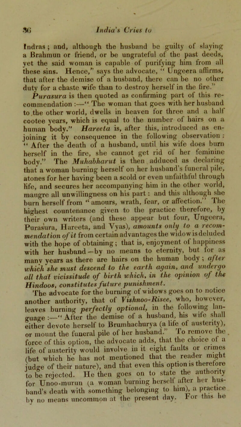 tndras ; and, although the husband be guilty of slaying a Brahmun or friend, or be ungrateful of the past deeds, yet the said woman is capable of purifying him from all these sins. Hence,” says the advocate, “ Ungeera affirms, that after the demise of a husband, there can be no other duty for a chaste wife than to destroy herself in the fire.” Purasura is then quoted as confirming part of this re- commendation :—“ The woman that goes with her husband to.the other world, dwells in heaven for three and a half cootee years, which is equal to the number of hairs on a human body.” Hareeta is, after this, introduced as en- joining it by consequence in the following observation : “ After the death of a husband, until his wife does burn herself in the fire, she cannot get rid of her feminine body.” The Muliabharut is then adduced as declaring that a woman burning herself on her husband s funeral pile, atones for her having been a scold or even unfaithful through life, and secures her accompanying him in the other world, maugre all unwillingness on his part: and this although she burn herself from “amours, wrath, fear, or affection.” The highest countenance given to the practice therefore, by their own writers (and these appear but four, Ungeera, Purasura, Hareeta, and Vyas), amounts only to a recom- mendation of it from certain advantages the widow is deluded with the hope of obtaining; that is, enjoyment of happiness with her husband—by no means to eternity, but for as many years as there are hairs on the human body , aftei which she must descend to the earth again, and undergo all that vicissitude of birth which, in the opinion of the Hindoos, constitutes future punishment. The advocate for the burning of widows goes on to notice another authority, that of Vishnoo-Risee, who, however, leaves burning perfectly optional, in the following lan- guage After the demise of a husband, his wife shall either devote herself to Brumhachurya (a life of austerity), or mount the funeral pile of her husband. To remove the force of this option, the advocate adds, that the choice of a life of austerity would involve in it eight faults or crimes (but which he has not mentioned that the reader might judge of their nature), and that even this option is therefore to be rejected. He then goes on to state the authority for Unoo-murun (a woman burning herself after her hus- band’s death with something belonging to him), a practice by no means uncommon at the present day. ror fins he