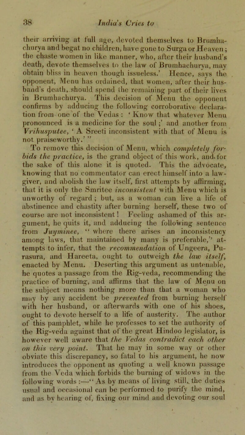 their arriving at full age, devoted themselves to Brumha- churya and begat no children, have gone to Surga or Heaven; the chaste women in like manner, who, after their husband’s death, devote themselves to the law of Brumhachurya, may obtain bliss in heaven though issueless.’ Hence, says the opponent, Menu has ordained, that women, after their hus- band’s death, should spend the remaining part of their lives in Brumhachurya. This decision of Menu the opponent confirms by adducing the following corroborative declara- tion from one of the Vedas : ‘ Know that whatever Menu pronounced is a medicine for the soul ;’ and another from Vrihusputee, ‘ A Sreefi inconsistent with that of Menu is not praiseworthy.’ ” To remove this decision of Menu, which completely for- bids the practice, is the grand object of this work, and>for the sake of this alone it is quoted. This the advocate, knowing that no commentator can erect himself into a law- giver, and abolish the law itself, first attempts by affirming, that it is only the Smritee inconsistent with Menu which is unworthy of regard ; but, as a woman can live a life of abstinence and chastity after burning herself, these two of course are not inconsistent! Feeling ashamed of this ar- gument, he quits it, and adducing the following sentence from Juyminee, “ where there arises an inconsistency among laws, that maintained by many is preferable,’’ at- tempts to infer, that the recommendation of Ungeera, Pu- rasura, and Hareeta, ought to outweigh the law itself, enacted by Menu. Deserting this argument as untenable, he quotes a passage from the Rig-veda, recommending the practice of burning, and affirms that the law of Menu on the subject means nothing more than that a woman who may by any accident be prevented from burning herself with her husband, or afterwards with one of his shoes, ought to devote herself to a life of austerity. The author of this pamphlet, while he professes to set the authority of the Rig-veda against that of the great Hindoo legislator, is however well aware that the Vedas contradict each, other on this very point. That he may in some way or other obviate this discrepancy, so fatal to his argument, he now introduces the opponent as quoting a well known passage from the Veda which forbids the burning of widows in the following words:—“As by means of living still,, the duties usual and occasional can be performed to purify the mind, and as by hearing of, fixing our mind and devoting our soul