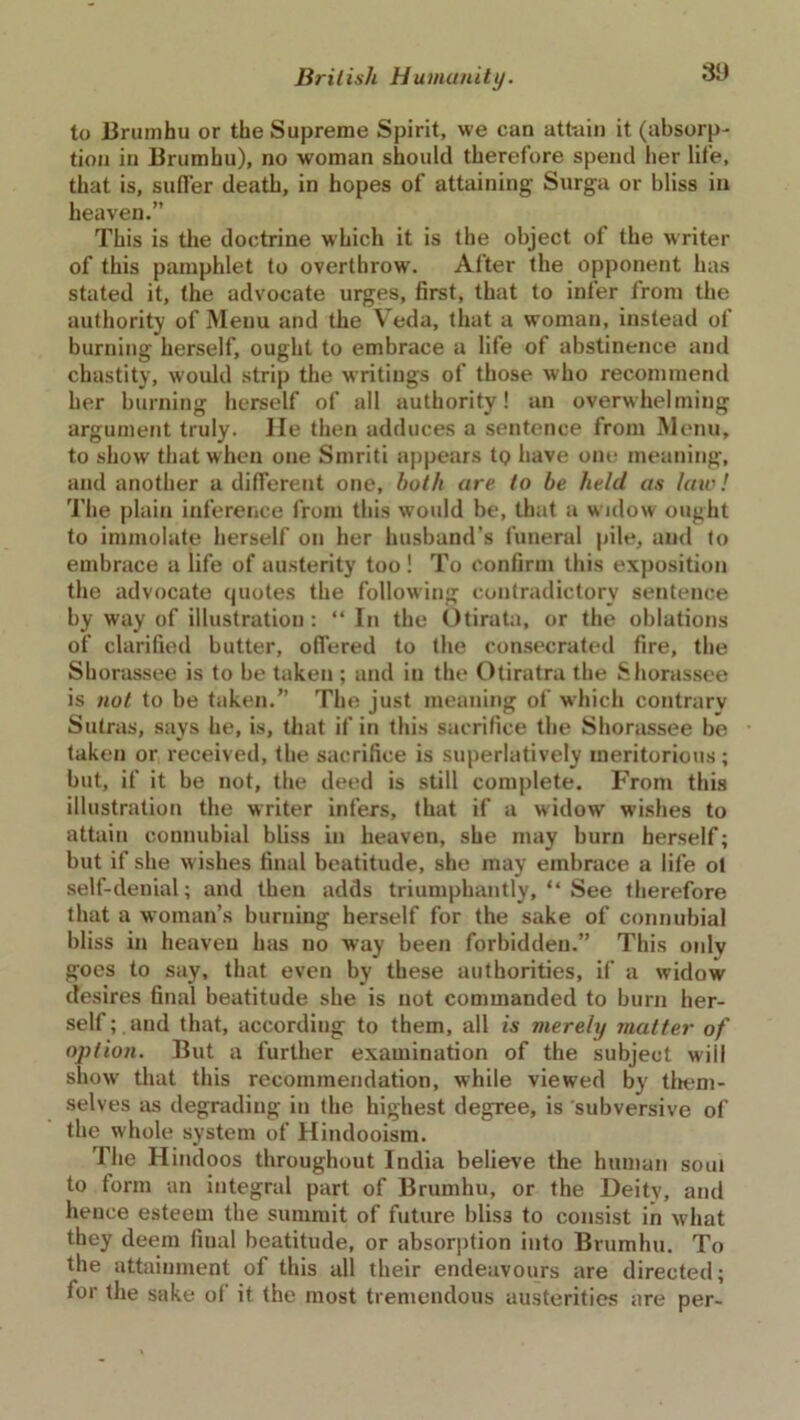 to Brumhu or the Supreme Spirit, we can attain it (absorp- tion in Brumhu), no woman should therefore spend her life, that is, suffer death, in hopes of attaining Surga or bliss in heaven.” This is the doctrine which it is the object of the writer of this pamphlet to overthrow. After the opponent has stated it, the advocate urges, first, that to infer from the authority of Menu and the Veda, that a woman, instead of burning herself, ought to embrace a life of abstinence and chastity, would strip the writings of those who recommend her burning herself of all authority! an overwhelming argument truly. He then adduces a sentence from Menu, to show that when one Smriti appears tQ have one meaning, and another a different one, both are to be held as law! The plain inference from this would be, that a widow ought to immolate herself on her husband’s funeral pile, and to embrace a life of austerity too! To confirm this exposition the advocate quotes the following contradictory sentence by way of illustration: “ In the Otirata, or the oblations of clarified butter, offered to the consecrated fire, the Shorassee is to be taken ; and in the Otiratra the Shorassee is not to be taken.” The just meaning of which contrary Sutras, says he, is, that if in this sacrifice the Shorassee be taken or received, the sacrifice is superlatively meritorious; but, if it be not, the deed is still complete. From this illustration the writer infers, that if a widow wishes to attain connubial bliss in heaven, she may burn herself; but if she wishes final beatitude, she may embrace a life ol self-denial; and then adds triumphantly, “ See therefore that a woman’s burning herself for the sake of connubial bliss in heaven has no way been forbidden.” This only goes to say, that even by these authorities, if a widow desires final beatitude she is not commanded to burn her- self; and that, according to them, all is merely matter of option. But a further examination of the subject will show that this recommendation, while viewed by them- selves as degrading in the highest degree, is subversive of the whole system of Hindooism. The Hindoos throughout India believe the human soul to form an integral part of Brumhu, or the Deitv, and hence esteem the summit of future blis3 to consist in what they deem fiual beatitude, or absorption into Brumhu. To the attainment of this all their endeavours are directed; for the sake of it the most tremendous austerities are per-