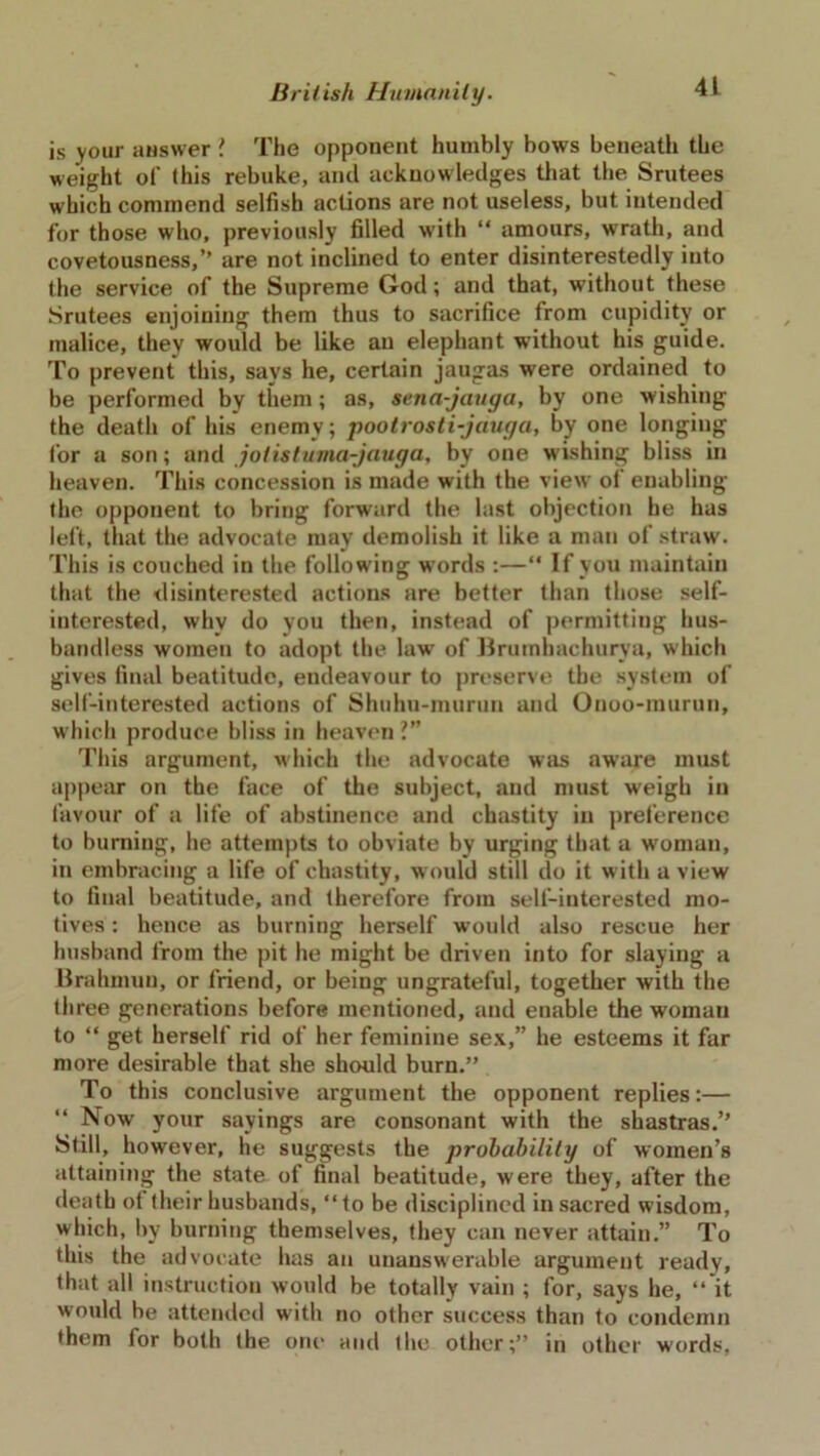 is your answer ! The opponent humbly bows beneath the weight of this rebuke, and acknowledges that the Srutees which commend selfish actions are not useless, but intended for those who, previously filled with “ amours, wrath, and covetousness,” are not inclined to enter disinterestedly into the service of the Supreme God; and that, without these Srutees enjoining them thus to sacrifice from cupidity or malice, they would be like an elephant without his guide. To prevent this, says he, certain jaugas were ordained to be performed by them; as, sena-jauga, by one wishing the death of his enemy; pootrosti-jauga, by one longing for a son; and jotistuma-jauga, by one wishing bliss in heaven. This concession is made with the view of enabling the opponent to bring forward the last objection he has left, that the advocate may demolish it like a man of straw. This is couched in the following words :—“ If you maintain that the disinterested actions are better than those self- interested, why do you then, instead of permitting hus- bandless women to adopt the law of Brumhachurya, which gives final beatitude, endeavour to preserve the system of self-interested actions of Shuhu-murun and Onoo-murun, which produce bliss in heaven ?” This argument, which the advocate was aware must appear on the face of the subject, and must weigh in favour of a life of abstinence and chastity in preference to burning, he attempts to obviate by urging that a woman, in embracing a life of chastity, would still do it with a view to final beatitude, and therefore from self-interested mo- tives : hence as burning herself would also rescue her husband from the pit he might be driven into for slaying a Brahmun, or friend, or being ungrateful, together with the three generations before mentioned, and enable the woman to “ get herself rid of her feminine sex,” he esteems it far more desirable that she should burn.” To this conclusive argument the opponent replies:— “ Now your sayings are consonant with the shastras.” Still, however, he suggests the probability of women’s attaining the state of final beatitude, were they, after the death of their husbands, “to be disciplined in sacred wisdom, which, by burning themselves, they can never attain.” To this the advocate has an unanswerable argument ready, that all instruction would be totally vain ; for, says he, “ it would be attended with no other success than to condemn them for both the one and the other;” in other words,