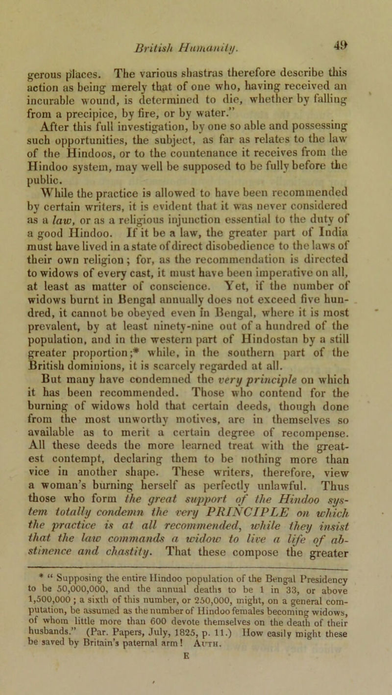 gerous places. The various shastras therefore describe this action as being merely that of one who, having received an incurable wound, is determined to die, whether by falling from a precipice, by fire, or by water.” After this full investigation, by one so able and possessing such opportunities, the subject, as far as relates to the law of the Hindoos, or to the countenance it receives from the Hindoo system, may well be supposed to be fully before the public. While the practice is allowed to have been recommended by certain writers, it is evident that it was never considered as a law, or as a religious injunction essential to the duty of a good Hindoo. If it be a law, the greater part of India must have lived in a state of direct disobedience to the laws of their own religion; for, as the recommendation is directed to widows of every cast, it must have been imperative on all, at least as matter of conscience. Yet, if the number of widows burnt in Bengal annually does not exceed five hun- dred, it cannot be obeyed even in Bengal, where it is most prevalent, by at least ninety-nine out of a hundred of the population, and in the western part of Hindostan by a still greater proportion;* while, in the southern part of the British dominions, it is scarcely regarded at all. But many have condemned the very principle on which it has been recommended. Those who contend for the burning of widows hold that certain deeds, though done from the most unworthy motives, are in themselves so available as to merit a certain degree of recompense. All these deeds the more learned treat with the great- est contempt, declaring them to be nothing more than vice in another shape. These writers, therefore, view a woman’s burning herself as perfectly unlawful. Thus those who form the great support of the Hindoo sys- tem totally condemn the very PRINCIPLE on which the practice is at all recommended, while they insist that the law commands a widow to live a life of ab- stinence and chastity. That these compose the greater * “ Supposing the entire Hindoo population of the Bengal Presidency to be 50,000,000, and the annual deaths to be 1 in 33, or above 1,500,000 ; a sixth of this number, or 250,000, might, on a general com- putation, be assumed as the number of Hindoo females becoming widows, of whom little more than 600 devote themselves on the death of their husbands.” (Par. Papers, July, 1825, p. 11.) How easily might these be saved by Britain’s paternal arm! Auth. E