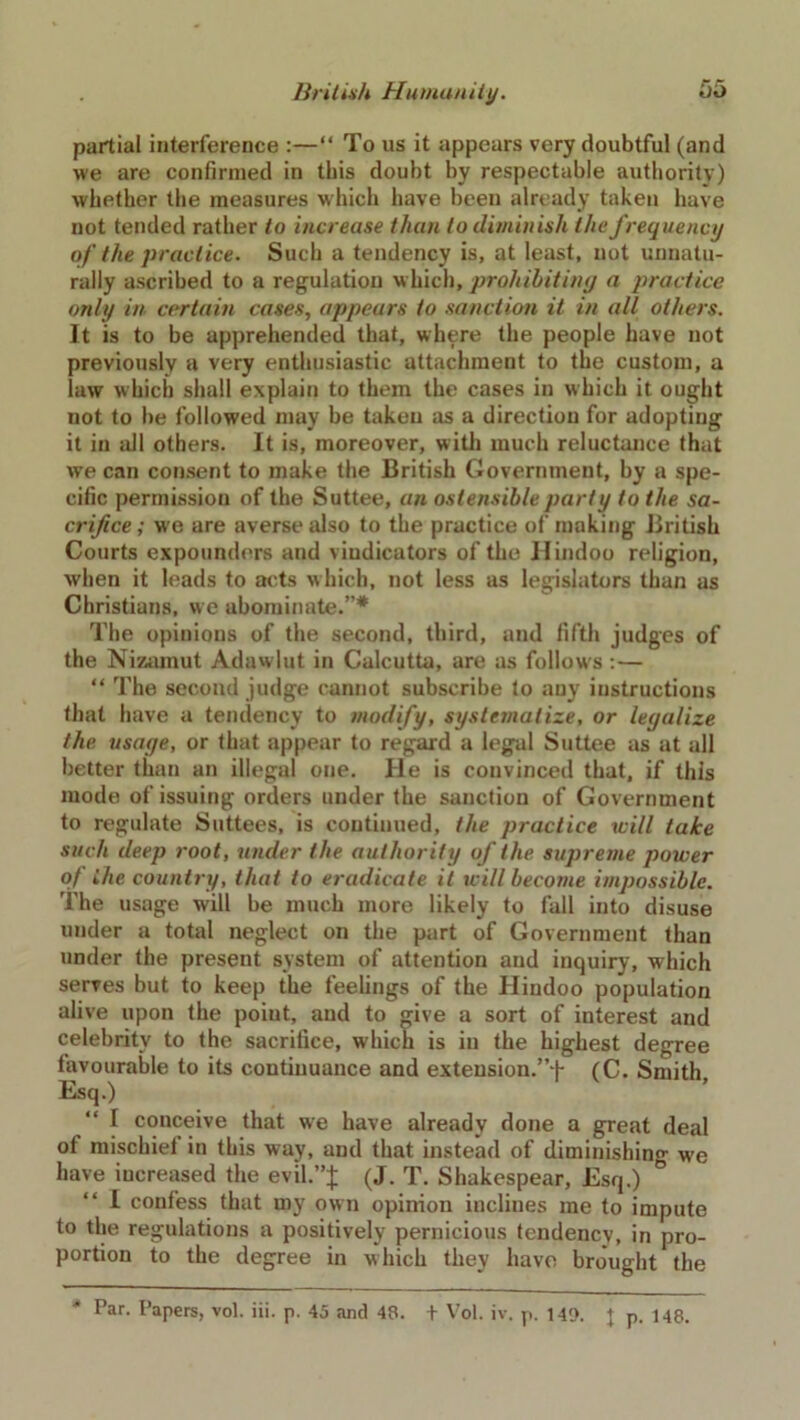 partial interference :—“ To us it appears very doubtful (and we are confirmed in this doubt by respectable authority) whether the measures which have been already taken have not tended rather to increase than to diminish the frequency of the practice. Such a tendency is, at least, not unnatu- rally ascribed to a regulation which, prohibiting a practice only in certain cases, appears to sanction it in all others. It is to be apprehended that, where the people have not previously a very enthusiastic attachment to the custom, a law which shall explain to them the cases in which it ought not to be followed may be taken as a direction for adopting it in all others. It is, moreover, with much reluctance that we can consent to make the British Government, by a spe- cific permission of the Suttee, an ostensible party to the sa- crifice ; we are averse also to the practice of making British Courts expounders and viudicators of the Hindoo religion, when it leads to acts which, not less as legislators than as Christians, we abominate.”* The opinions of the second, third, and fifth judges of the Nizamut Adawlut in Calcutta, are as follows : — “ The second judge cannot subscribe to any instructions that have a tendency to modify, systematize, or legalize the usage, or that appear to regard a legal Suttee as at all better than an illegal one. He is convinced that, if this mode of issuing orders under the sanction of Government to regulate Suttees, is continued, the practice mill take such deep root, under the authority of the supreme power of the country, that to eradicate it will become impossible. The usage will be much more likely to fall into disuse under a total neglect on the part of Government than under the present system of attention and inquiry, which serves but to keep the feelings of the Hindoo population alive upon the poiut, and to give a sort of interest and celebrity to the sacrifice, which is in the highest degree favourable to its continuance and extension.”'!- (C. Smith Esq.) I conceive that we have already done a great deal of mischief in this way, and that instead of diminishing we have iucreased the evil.”;}; (J. T. Shakespear, Esq.) I confess that my own opinion inclines me to impute to the regulations a positively pernicious tendency, in pro- portion to the degree in which they have brought the Par. Papers, vol. iii. p. 45 and 48. t Vol. iv. p. 140. J p. 148.