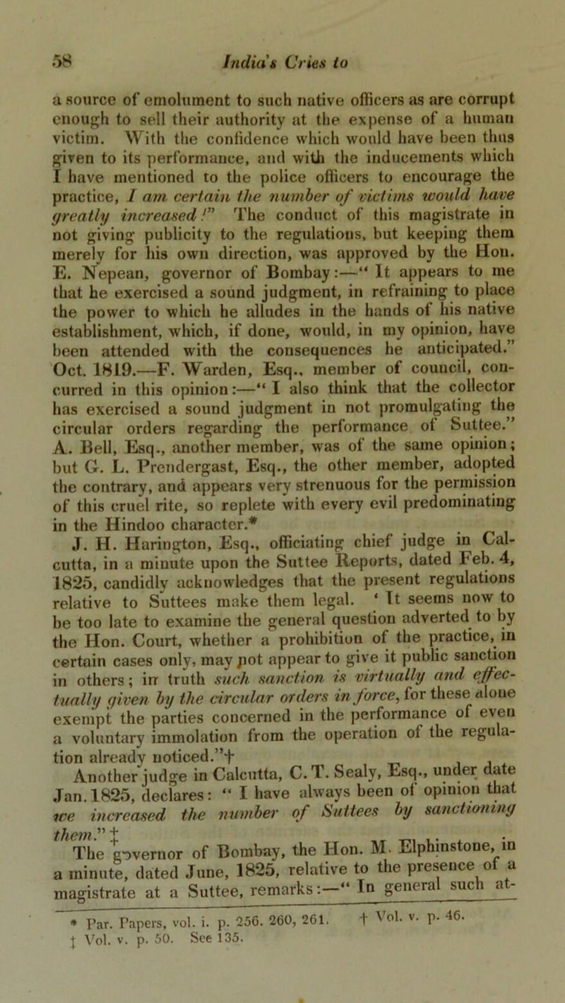 a source of emolument to such native officers as are corrupt enough to sell their authority at the expense of a human victim. With the confidence which would have been thus given to its performance, and with the inducements which I have mentioned to the police officers to encourage the practice, I am certain the number of victims would have greatly increased /” The conduct of this magistrate in not giving publicity to the regulations, but keeping them merely for his own direction, was approved by the Hon. E. Nepean, governor of Bombay:—“ It appears to me that he exercised a sound judgment, in refraining to place the power to which he alludes in the hands of his native establishment, which, if done, would, in my opinion, have been attended with the consequences he anticipated. Oct. 18L9.—F. Warden, Esq., member of council, con- curred in this opinion:—“ I also think that the collector has exercised a sound judgment in not promulgating the circular orders regarding the performance ot Suttee.” A. Bell, Esq., another member, was of the same opinion; but G. L. Prendergast, Esq., the other member, adopted the contrary, and appears very strenuous for the permission of this cruel rite, so replete with every evil predominating in the Hindoo character.* J. H. Harington, Esq., officiating chief judge in Cal- cutta, in a minute upon the Suttee Reports, dated leb. 4, 1825, candidly acknowledges that the present regulations relative to Suttees make them legal. ‘ It seems now to be too late to examine the general question adverted to by the Hon. Court, whether a prohibition of the practice, in certain cases only, may pot appear to give it public sanction in others; in truth such sanction is virtually and effec- tually given by the circular orders in force, for these alone exempt the parties concerned in the performance of even a voluntary immolation from the operation ol the regula- tion already noticed.”+ , Another judge in Calcutta, C.l. Sealy, Esq., under date Jan. 1825, declares: “ I have always been of opinion that we increased the number of Suttees by sanctioning them ” ^ The governor of Bombay, the Hon. M. Elphinstone, in a minute, dated June, 1825, relative to the presence of a magistrate at a Suttee, remarks: In geiu ra sue i Par. Tapers, vol. i. p. 256. 260, 261. t Vol. v. p. 46. J Vol. v. p. 50. See 135.