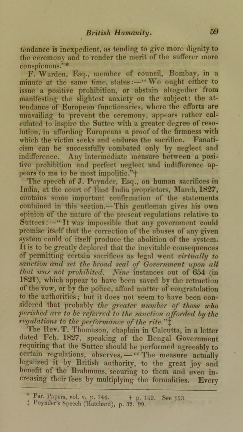 tendance is inexpedient, as tending to give more dignity to the ceremonv and to render the merit of the sufferer more conspicuous.”* F. Warden, F.sq., member of council, Bombay, in a minute at the same time, states:—“We ought either to issue a positive prohibition, or abstain altogether from manifesting the slightest anxiety on the subject: the at- tendance of European functionaries, where the efforts are unavailing to prevent the ceremony, appears rather cal- culated to inspire the Suttee with a greater degree of reso- lution, in affording Europeans a proof of the firmness with which the victim seeks and endures the sacrifice. Fanati- cism can be successfully combated only by neglect and indifference. Any intermediate measure between a posi- tive prohibition and perfect neglect and indifference ap- pears to me to be most impolitic.”+ The speech of J. Poynder, Esq., on human sacrifices in India, at the court of East India proprietors, March, 1827, contains some important confirmation of the statements contained in this section.—This gentleman gives his own opinion of the nature of the present regulations relative to Suttees:—“It was impossible that any government could promise itself that the correction of the abuses of any given system could of itself produce the abolition of the system. It is to be greatly deplored that the inevitable consequences of permitting certain sacrifices as legal went virtually to sanction and set the broad seal of Government upon all that was not prohibited. Nine instances out of G54 (in 1821), which appear to have been saved by the retraction of the vow, or bv the police, afford matter of congratulation to the authorities; but it does not seem to have been con- sidered that probably the greater number of those who perished are to be referred to the sanction afforded by the •regulations to the performance of the rite.\ The Rev. T. Thomason, chaplain in Calcutta, in a letter dated Feb. 1827, speaking of the Bengal Government requiring that the Suttee should be performed agreeably to certain regulations, observes, — “The measure actually legalized it by British authority, to the great joy and benefit of the Brahmuns, securing to them and even in- creasing their fees by multiplying the formalities. Every * Par. Papers, vol. v. p. 144. + p. 149. See 153. 1 Poynder’s Speech (Uatchard), p. 32. 99.