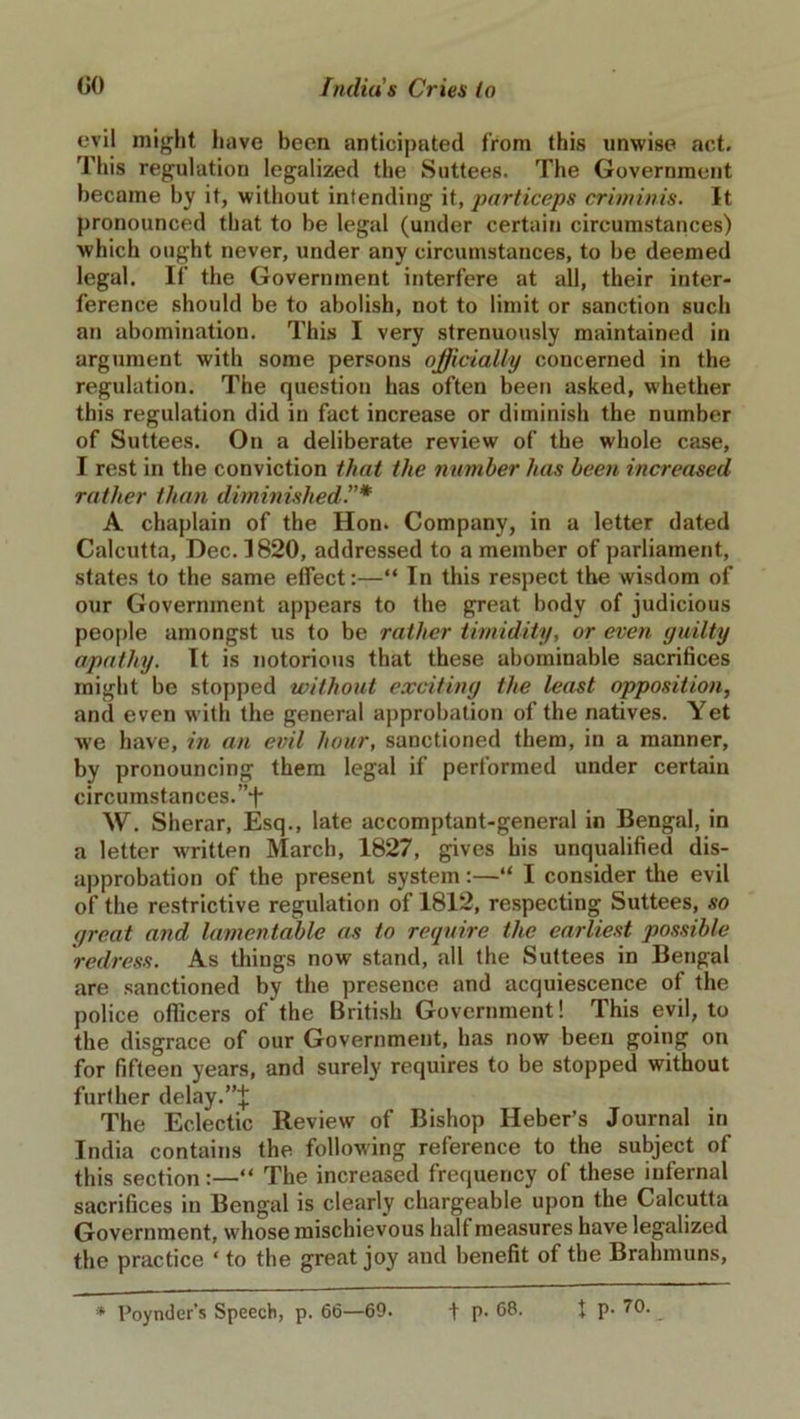 evil might have been anticipated from this unwise act. This regulation legalized the Suttees. The Government became by it, without intending it, particeps criminis. It pronounced that to be legal (under certain circumstances) which ought never, under any circumstances, to be deemed legal. If the Government interfere at all, their inter- ference should be to abolish, not to limit or sanction such an abomination. This I very strenuously maintained in argument with some persons officially concerned in the regulation. The question has often been asked, whether this regulation did in fact increase or diminish the number of Suttees. On a deliberate review of the whole case, I rest in the conviction that the number has been increased rather than diminished A chaplain of the Hon. Company, in a letter dated Calcutta, Dec. 1820, addressed to a member of parliament, states to the same effect:—“ In this respect the wisdom of our Government appears to the great body of judicious people amongst us to be rather timidity, or even guilty apathy. It is notorious that these abominable sacrifices might be stopped without exciting the least opposition, and even with the general approbation of the natives. Yet we have, in an evil hour, sanctioned them, in a manner, by pronouncing them legal if performed under certain circumstances. ”-f- W. Sherar, Esq., late accomptant-general in Bengal, in a letter written March, 1827, gives his unqualified dis- approbation of the present system:—“ I consider the evil of the restrictive regulation of 1812, respecting Suttees, so great and lamentable as to require the earliest possible redress. As things now stand, all the Suttees in Bengal are sanctioned by the presence and acquiescence of the police officers of the British Government! This evil, to the disgrace of our Government, has now been going on for fifteen years, and surely requires to be stopped without further delay.”! The Eclectic Review of Bishop Heber’s Journal in India contains the following reference to the subject of this section:—“ The increased frequency of these infernal sacrifices in Bengal is clearly chargeable upon the Calcutta Government, whose mischievous half measures have legalized the practice * to the great joy and benefit of the Brahmuns, * Poynder’s Speech, p. 66—69. t p. 68. I P- 70-