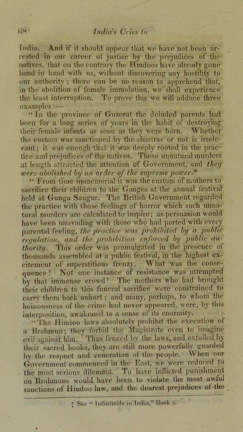 India. And if it should appear that we have not been ar- rested in our career of justice by the prejudices of the natives, that on the contrary the Hindoos have already gone hand in hand with us, without discovering any hostility to our authority ; there can be no reason to apprehend that, in the abolition of female immolation, we' shall experience the least interruption. To prove this we will adduce three examples:— “ In the province of Guzerat the deluded parents had been for a long series of years in the habit of destroying their female infants as soon as they were born. Whether the custom was sanctioned by the shastras or not is irrele- vant ; it was enough that it was deeply rooted in the prac- tice and prejudices of the natives. These unnatural murders at length attracted the attention of Government, and they were abolished by an order of the supreme power* “ From time immemorial it was the custom of mothers to sacrifice their children to the Ganges at the annual festival held at Gunga Saugur. The British Government regarded the practice with those feelings of horror which such unna- tural murders are calculated to inspire; as persuasion would have been unavailing with those who had parted with every parental feeling, the practice was prohibited by a public regulation, and the prohibition enforced by public au- thority. This order was promulgated in the presence of thousands assembled at a public festival, in the highest ex- citement of superstitious frenzy. What was the conse- quence? Not one instance of resistance was attempted by that immense crowd! The mothers who had brought their children to this funeral sacrifice were constrained to carry them back unhurt; and many, perhaps, to whom the heinousness of the crime had never appeared, were, by this interposition, awakened to a sense oi its enormity. “The Hindoo laws absolutely prohibit the execution of a Brahman; they forbid the Magistrate even to imagine evil against him. Thus fenced by the laws, and extolled by their sacred books, they are still more powerfully guarded by the respect and veneration of the people. When our Government commenced in the East, we were reduced to the most serious dilemma. To have inflicted punishment on Brahmuns would have been to violate the most awful sanctions of Hindoo law, and the dearest prejudices of the + See “ Infanticide in India,” Book ii.