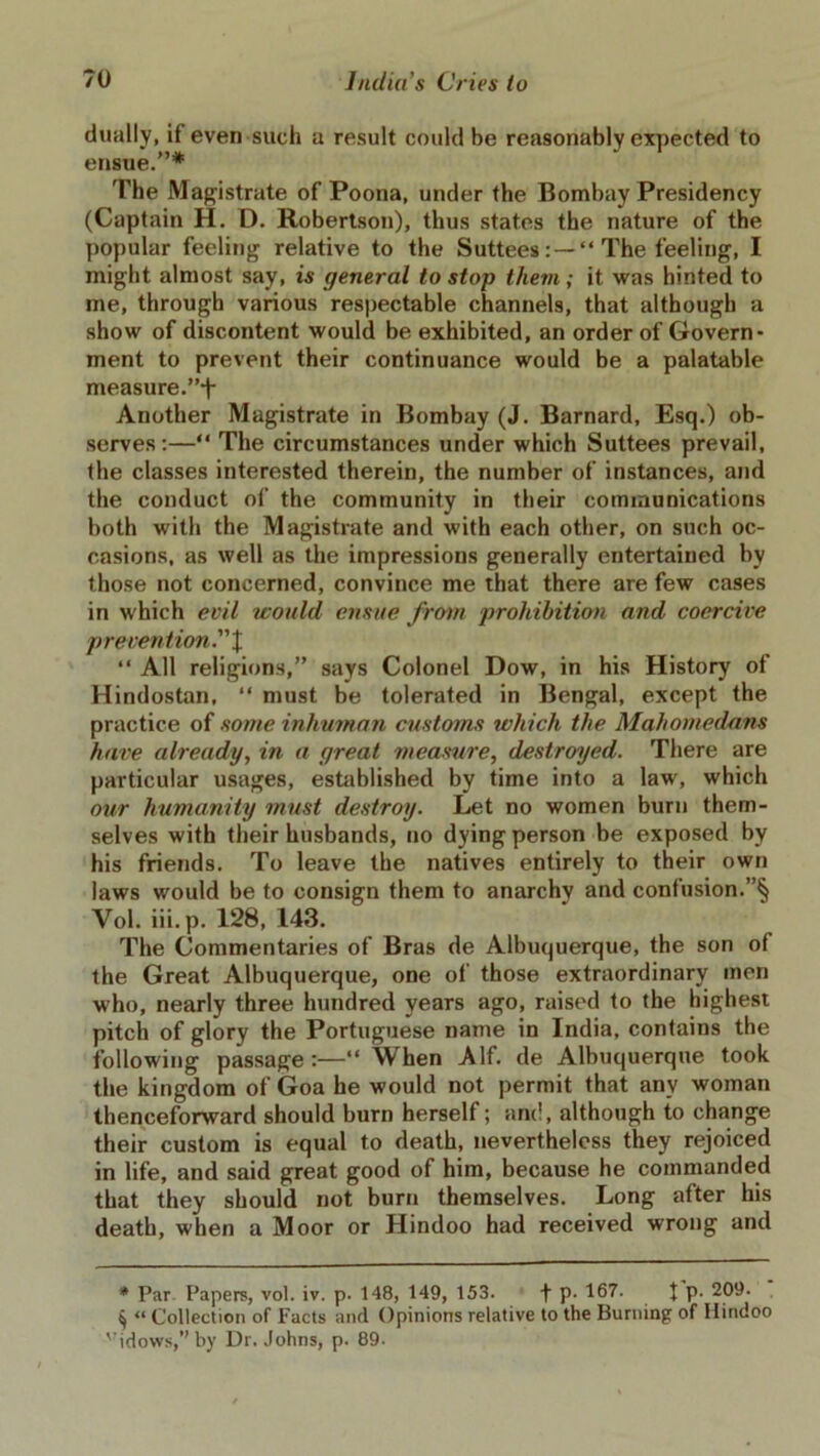 dually, if even such a result could be reasonably expected to ensue.”* The Magistrate of Poona, under the Bombay Presidency (Captain H. D. Robertson), thus states the nature of the popular feeling relative to the Suttees: —“ The feeling, I might almost say, is general to stop them ; it was hinted to me, through various respectable channels, that although a show of discontent would be exhibited, an order of Govern- ment to prevent their continuance would be a palatable measure.”*!- Another Magistrate in Bombay (J. Barnard, Esq.) ob- serves:—“ The circumstances under which Suttees prevail, the classes interested therein, the number of instances, and the conduct of the community in their communications both with the Magistrate and with each other, on such oc- casions, as well as the impressions generally entertained by those not concerned, convince me that there are few cases in which evil would ensue from prohibition and coercive prevention. X “ All religions,” says Colonel Dow, in his History of Hindostan, “ must be tolerated in Bengal, except the practice of some inhuman customs which the Mahomedans have already, in a great measure, destroyed. There are particular usages, established by time into a law, which our humanity must destroy. Let no women burn them- selves with their husbands, no dying person be exposed by his friends. To leave the natives entirely to their own laws would be to consign them to anarchv and confusion.”§ Vol. iii.p. 128, 143. The Commentaries of Bras de Albuquerque, the son of the Great Albuquerque, one of those extraordinary men who, nearly three hundred years ago, raised to the highest pitch of glory the Portuguese name in India, contains the following passage :—“ When Alf. de Albuquerque took the kingdom of Goa he would not permit that any woman thenceforward should burn herself; and, although to change their custom is equal to death, nevertheless they rejoiced in life, and said great good of him, because he commanded that they should not burn themselves. Long after his death, when a Moor or Hindoo had received wrong and * Par Papers, vol. iv. p. 148, 149, 153. f p. 167. t P- 209. ^ <l Collection of Facts and Opinions relative to the Burning of Hindoo vidows,”by Dr. Johns, p. 89.