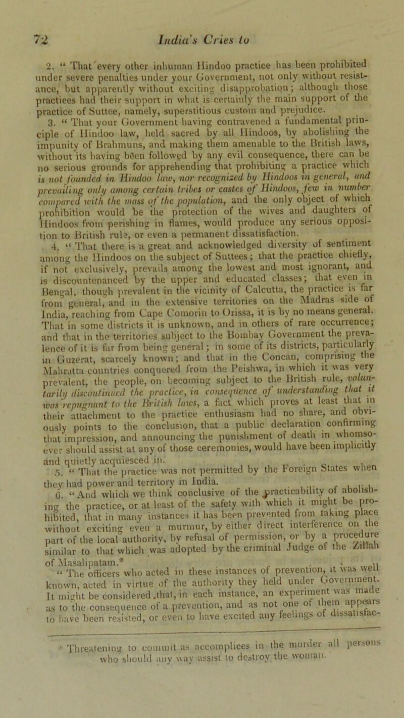 2. “ That every other inhuman Hindoo practice has been prohibited under severe penalties under your Government, not only without resist- ance, but apparently without exciting disapprobation; although those practices had their support in what is certainly the main support of the practice of Suttee, namely, superstitious custom and prejudice. 3. “ That your Government having contravened a fundamental prin- ciple of Hindoo law, held sacred by all Hindoos, by abolishing the impunity of Brahmuns, and making them amenable to the British laws, without its having b(5en followed by any evil consequence, there can be no serious grounds for apprehending that prohibiting a practice which is not founded in Hindoo law, nor recognized by Hindoos in general, and prevailing only among certain tribes or castes of Hindoos, few in number compared with llte mass of the population, and the only object of which prohibition would be the protection of the wives arid daughters of I lindoos from perishing in flames, would produce any serious opposi- tion to British rule, or even a permanent dissatisfaction. 4. “ That there is a great and acknowledged diversity of sentiment among the Hindoos on the subject of Suttees; that the practice chiefly, if not exclusively, prevails among the lowest and most ignorant, and is discountenanced by the upper and educated classes; that even in Bengal, though prevalent in the vicinity of Calcutta, the practice is far front general, and in the extensive territories on the Madras side of India, reaching from Cape Comorin to Orissa, it is by no means general. That in some districts it is unknown, and in others of rare occurrence; and that in the territories subject to the Bombay Government the preva- lence of it is far from being general; in some of its districts, particularly in Guzerat, scarcely known; and that in the Concan, comprising the Mahratta countries conquered from the Peishwa, in which it was very prevalent, the people, on becoming subject to the British rule, volun- tarily discontinued the practice, in consequence of understanding that it was repugnant to the British laics, a fact which proves at least that in their attachment to the practice enthusiasm bad no share, and obvi- ously points to the conclusion, that a public declaration confirming that impression, and announcing the punishment of death in whomso- ever should assist at any of those ceremonies, would have been implicitly and quietly acquiesced in. . , 5. “ That the practice was not permitted by the Foreign States when they had power and territory in India. . , , (3. “And which we think conclusive of the practicability of abolish- ing the practice, or at least of the safety with which it might be pro- hibited, that in many instances it has been prevented from taking place without exciting even a murmur, by either direct interference on the part of the local authority, by refusal of permission, or by a procedure similar to that which was adopted by the criminal Judge of the /.lMah of Masalipatam.'* , . i “ The officers who acted in these instances ot prevention, it was wen known, acted in virtue of the authority they held under Government. It might be considered .that, in each instance, an experiment was maile ils to the consequence of a prevention, and as not one ot them appisus to have been resisted, or even to have excited any feelings of dissatislac- ' Threatening to commit as accomplices in the murdei a.l who should any way assist to destroy the woman. persons