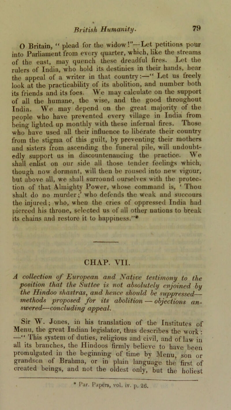 O Britain, “ plead for the widow!”— Let petitions pour into Parliament from every quarter, which, like the streams of the east, may quench these dreadful fires. Let the rulers of India, who hold its destinies in their hands, hear the appeal of a writer in that countryLet us treely look at the practicability of its abolition, and uumber both its friends and its foes. We may calculate on the support of all the humane, the wise, and the good throughout India. We may depend on the great majority of the people who have prevented every village in India from being lighted up monthly with these infernal fires. Those who have used all their influence to liberate their country from the stigma of this guilt, by preventing their mothers and sisters from ascending the funeral pile, will undoubt- edly support us in discountenancing the practice. We shall enlist on our side all those tender feelings which, though now dormant, will then be roused into new vigour, but above all, wre shall surround ourselves with the protec- tion of that Almighty Power, whose command is, * Thou shalt do no murderwho defends the weak and succours the injured; who, when the cries of oppressed India had pierced his throne, selected us of all other nations to break its chains and restore it to happiuess.”* CHAP. VII. A collection of European and Native testimony to the position that the Suttee is not absolutely enjoined by the Hindoo shastras, and hence should be suppressed— methods proposed for its abolition — objections an- swered—concluding appeal. Sir W. Jones, in his translation of the Institutes of Menu, the great Indian legislator, thus describes the work : —“ This system of duties, religious and civil, and of law in all its branches, the Hindoos firmly believe to have been promulgated in the beginning of time by Menu, son or grandson of Brahma, or in plain language the first of created beings, and not the oldest only, but the holiest