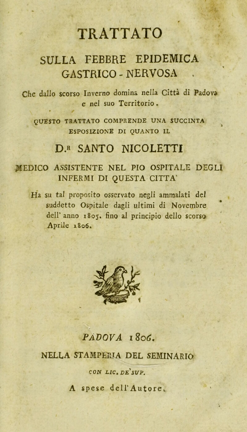 TRATTATO SULLA FEBBRE EPIDEMICA GASTRICO - NERVOSA . Che dallo scorso Inverno domina nella Città di Padova e nel suo Territorio. QUESTO TRATTATO COMPRENDE UNA SUCCINTA ESPOSIZIONE DI QUANTO IL D.« SANTO NICOLETTI DEDICO ASSISTENTE NEL PIO OSPITALE DEGLI INFERMI DI QUESTA CITTA' Ha su tal proposito osservato negli ammalati del suddetto Ospitale dagli ultimi di Novembre dell’anno 1805. fino al principio dello scorso Aprile 1806. PÀDOVA 1806. NELLA STAMPERIA DEL SEMINARIO CON LIC. DE'SVP. A spese dell’Autore,.