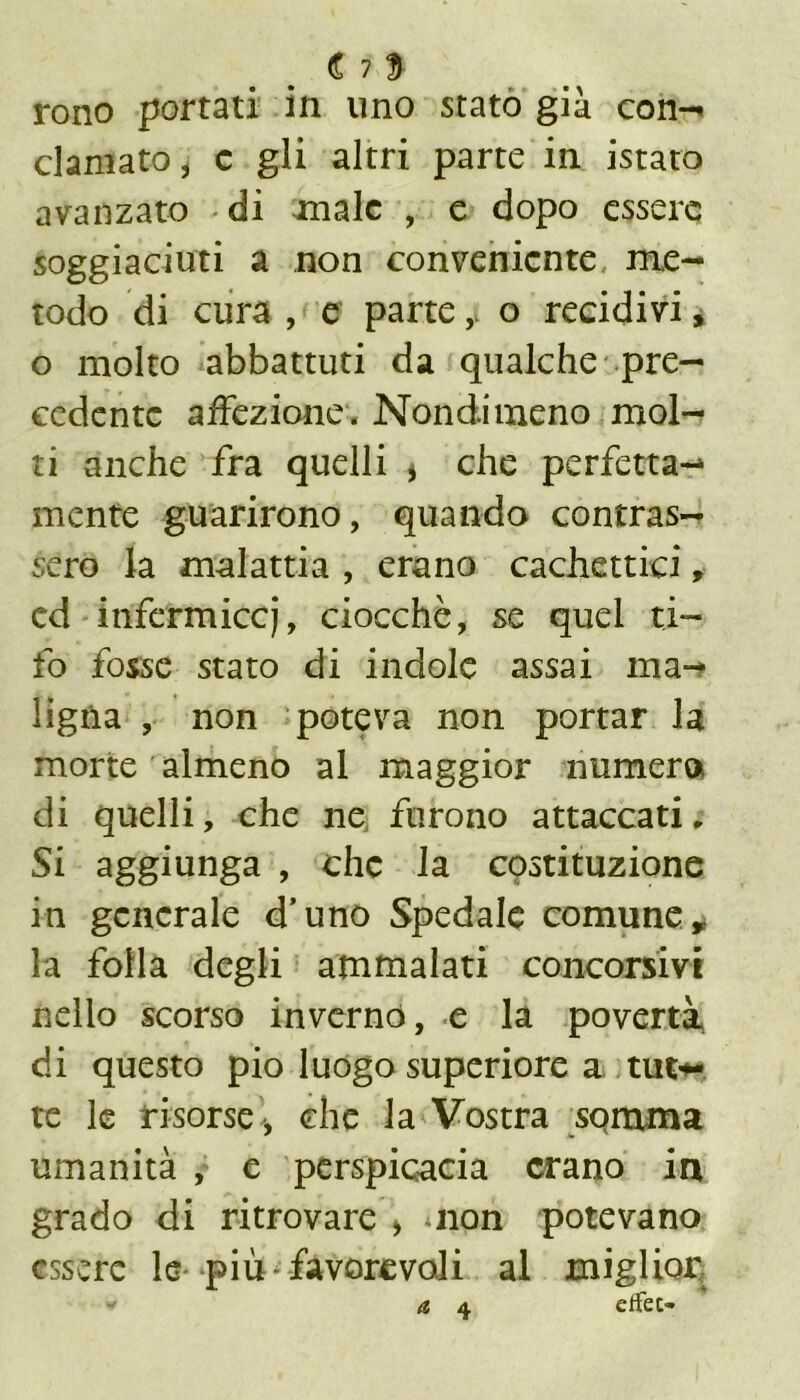 € 7 $ tono portati in uno stato già con-* clamato, c gli altri parte in istato avanzato di male , e dopo essere soggiaciuti a non conveniente me- todo di cura , e parte,, o recidivi, o molto abbattuti da qualche pre- cedente affezione. Nondimeno mol- ti anche fra quelli * che perfetta- mente guarirono, quando contras- sero la malattia , erano cachettici, cd infermicci, ciocché, se quei ti- fo fosse stato di indole assai ma- ligna , non poteva non portar la morte almeno al maggior numera di quelli, che ne furono attaccati. Si aggiunga , che la costituzione in generale d’uno Spedale comune * la folla degli ammalati concorsivi nello scorso invernò, e la povertà di questo pio luogo superiore a tuto- re le risorse ', che la Vostra somma umanità , e perspicacia erano in grado di ritrovare > non potevano essere le più favorevoli al miglior