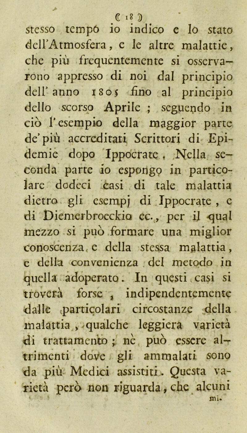 € I» D stesso tempó io indico e lo stato delfAtmosfera, e le altre malattie, che piu frequentemente si osserva- rono appresso di noi dal principio dell’anno 1805 fino al principio dello scorso Aprile ; seguendo in ciò f esempio della maggior parte de’più accreditati Scrittori di Epi- demie dopo Ippócrate * Nella se- conda parte io espongo in partico- lare dodeci casi di tale malattia dietro gli esempj di Ippócrate , e di Diemerbroeckio ec., per il -qual mezzo si può formare una miglior conoscenza, e della stessa malattia, e della convenienza del metodo in quella adoperato. In questi casi si troverà forse , indipendentemente dalle .particolari circostanze della malattia > qualche leggiera varietà di trattamento ; nè può essere al- trimenti dove gli ammalati sono da più Medici assistiti. Questa va- rietà però non riguarda, che alcuni