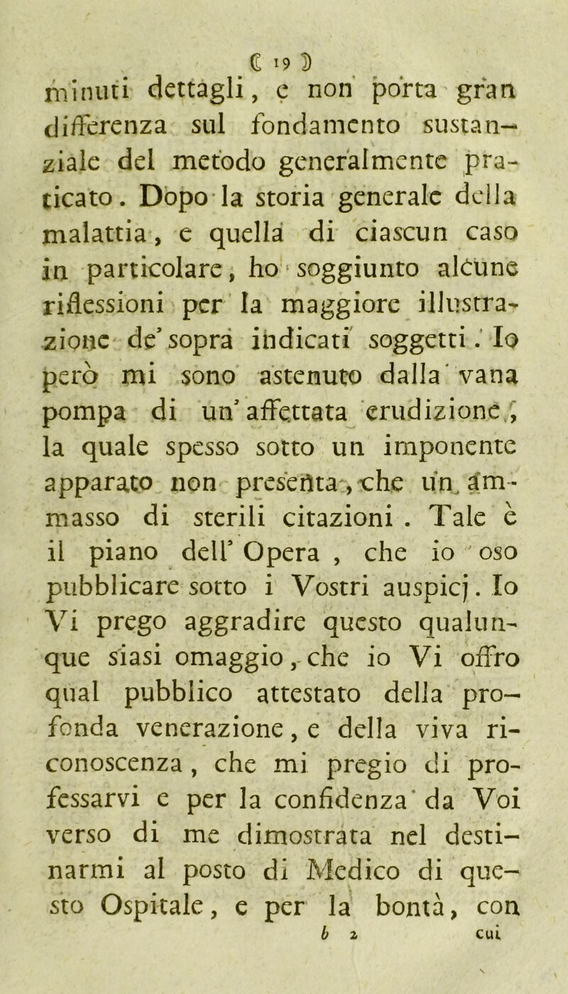 minuti dettagli, e non porta gran differenza sul fondamento susta la- ziale del metodo generalmente pra- ticato. Dopo la storia generale della malattia, e quella di ciascun caso in particolare, ho soggiunto alcune riflessioni per la maggiore illustra- zione de* sopra indicati soggetti. Io però mi sono astenuto dalla vana pompa di uff affettata erudizione , la quale spesso sotto un imponente apparato non presenta, thè un am- masso di sterili citazioni . Tale è il piano dell’Opera , che io ' oso pubblicare sotto i Vostri auspicj. Io Vi prego aggradire questo qualun- que siasi omaggio, che io Vi offro qual pubblico attestato della pro- fonda venerazione, e della viva ri- conoscenza , che mi pregio di pro- fessarvi e per la confidenza da Voi verso di me dimostrata nel desti- narmi al posto di Medico di que- sto Ospitale, e per la bontà, con b 2 cui