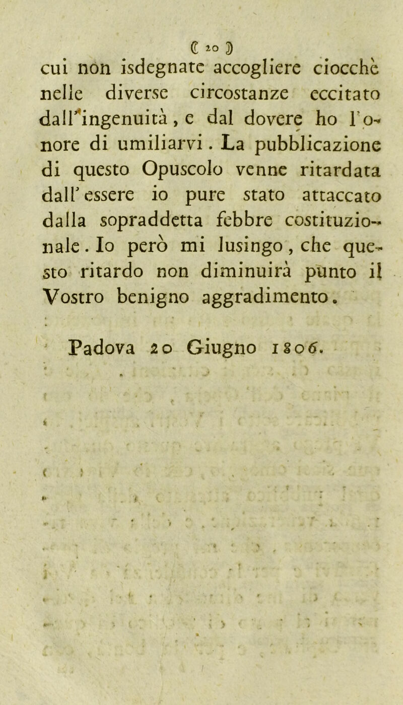 C io 5) cui non isdegnate accogliere ciocché nelle diverse circostanze eccitato dall’ingenuità, e dal dovere ho l o-* nore di umiliarvi. La pubblicazione di questo Opuscolo venne ritardata dall’essere io pure stato attaccato dalla sopraddetta febbre costituzio- nale . Io però mi lusingo , che que- sto ritardo non diminuirà punto il Vostro benigno aggradimento. Padova io Giugno iso6.