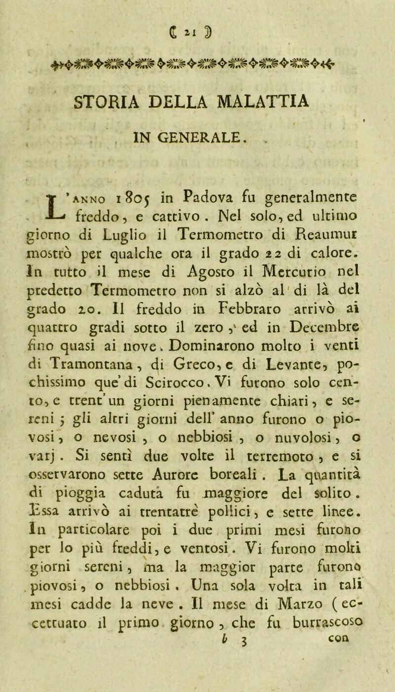 STORIA DELLA MALATTIA IN GENERALE. * anno 1805 in Padova fu generalmente freddo, e cattivo. Nel solo, ed ultimo giorno di Luglio il Termometro di Reaumur mostrò per qualche ora il grado 22 di calore. In tutto il mese di Agosto il Mercurio nel predetto Termometro non si alzò al di là del grado 10. 11 freddo in Febbraro arrivò ai quattro gradi sotto il zero ,‘ ed in Decembre fino quasi ai nove. Dominarono molto i venti di Tramontana, di Greco, e di Levante, po- chissimo que di Scirocco. Vi furono solo cen- to^ trent’un giorni pienamente chiari, e se- reni j gli altri giorni dell’ anno furono o pio- vosi , o nevosi , o nebbiosi , o nuvolosi, o varj . Si sentì due volte il terremoto, e si osservarono sette Aurore boreali . La quantità di pioggia caduta fu maggiore del solito. Essa arrivò ai trentatre pollici, e sette linee. Ili particolare poi i due primi mesi furono per lo più freddi, e ventosi. Vi furono molti giorni sereni, ma la maggior parte furono piovosi, o nebbiosi . Una sola volta in tali mesi cadde la neve . Il mese di Marzo ( ec- cettuato il primo giorno , che fu burrascoso con