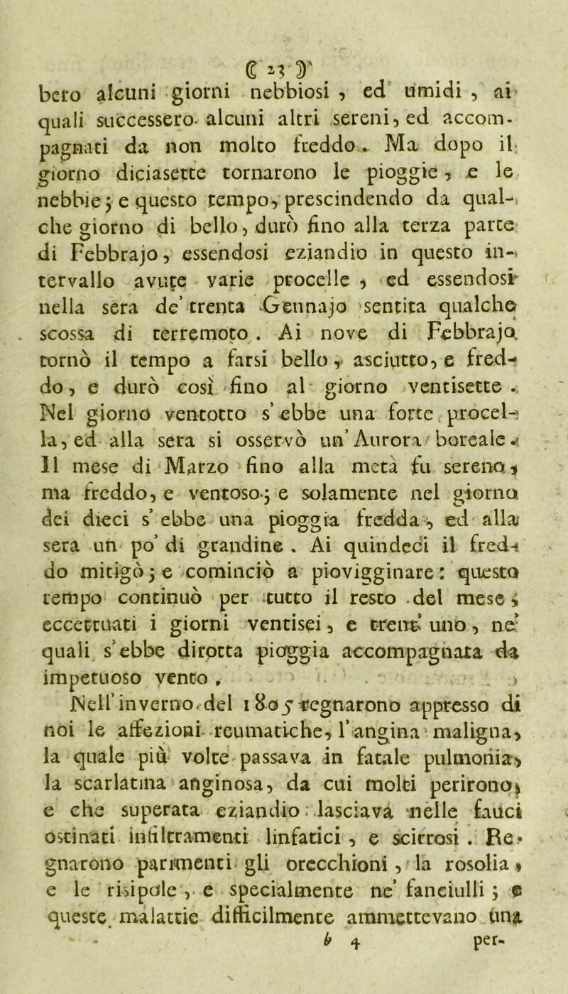 £*rT m belo alcuni giorni nebbiosi , ed umidi , ai quali successero-alcuni altri sereni, ed accom- pagnaci da non molto freddo^ Ma dopo il giorno diciasette tornarono le pioggie, e le nebbie j e questo tempo, prescindendo da qual- che giorno di bello, durò fino alla terza parte di Febbrajo, essendosi eziandio in questo in- tervallo avute yarie procelle , ed essendosi- ' * a. nella sera de’ trenta Getinajo sentita qualche? . scossa di terremoto . Ai nove di Febbrajo. tornò il tempo a farsi bello, asciutto, e fred- do, e durò così fino al giorno ventisette. Nel giorno ventotto s ebbe una forte procel- la, ed alla sera si osservò un’Aurora boreale.1 II mese di Marzo fino alla meta fu sereno* ma freddo, e ventoso 5 e soiamence nel giorno dei dieci s’ ebbe una pioggia tredda , ed alla sera un po’ di grandine . Ai quindcci il fred- do mitigò j e cominciò a piovigginare : questo tempo continuò per tutto il resto del mese y eccettuati i giorni ventisei, e trent’ uno, ne’ quali s’ebbe dirotta piaggia accompagnata da impetuoso vento * -, Nell’inverno.del 1805regnarono appresso di noi le affezioni reumatiche, l’ angina maligna, la quale più volte passava in fatale pulmonia, la scarlatina anginosa, da cui molti perirono* e che superata eziandio lasciava nelle fauci ostinati infiltramenti linfatici , e scirrosi. Re* gnarono parimenei gli orecchioni, la rosolia, e le risi pale , e specialmente ne’ fanciulli ; e queste, malattie difficilmente ammettevano una. b 4 per-