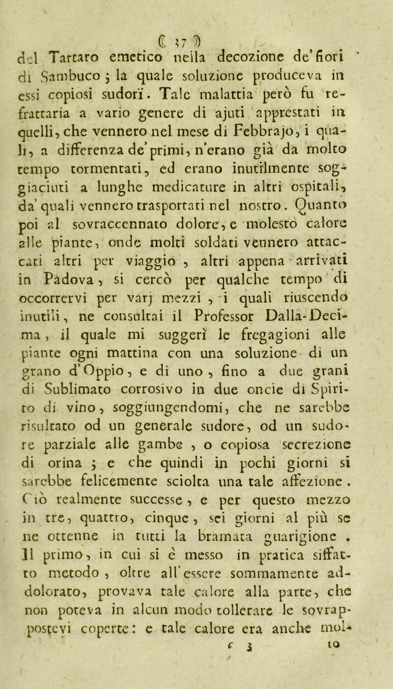 Ì %7 'D del Tartaro emetico neila decozione de’fiori * di Sambuco 3 la quale soluzione produceva in essi copiosi sudori. Tale malattia però fu re- frattaria a vario genere di ajuti apprestati in quelli, che vennero nel mese di Febbrajo, i qua- li, a differenza de primi, n’erano già da molto tempo tormentati, ed erano inutilmente sog- giaciuti a lunghe medicature in altri ospitali, da’quali vennero trasportati nel nostro. Quanto poi al sovraccennato dolore, e molesto calore alle piante, onde molti soldati vennero attac- cati altri per viaggio , altri appena arrivati in Padova, si cercò per qualche tempo di occorrervi per varj mezzi , i quali riuscendo inutili, ne consultai il Professor Dalia-Deci- ma , il quale mi suggerì le fregagioni alle piante ogni mattina con una soluzione di un grano d’Oppio, e di uno, fino a due grani di Sublimato corrosivo in due onde di Spiri- to di vino, soggiungendomi, che ne sarebbe risultato od un generale sudore, od un sudo- re parziale alle gambe , o copiosa secrezione di orina 3 e che quindi in pochi giorni si sarebbe felicemente sciolta una tale affezione . Ciò realmente successe, e per questo mezzo in tre, quattro, cinque, sci giorni al più se ne ottenne in tutti la bramata guarigione . 11 primo, in cui si e messo in pratica siffat- to metodo , olrre all’essere sommamente ad- dolorato, provava tale calore alla parte, che non poteva in alcun modo tollerare le sovrap- postevi coperte : e tale calore era anche mol- C l io