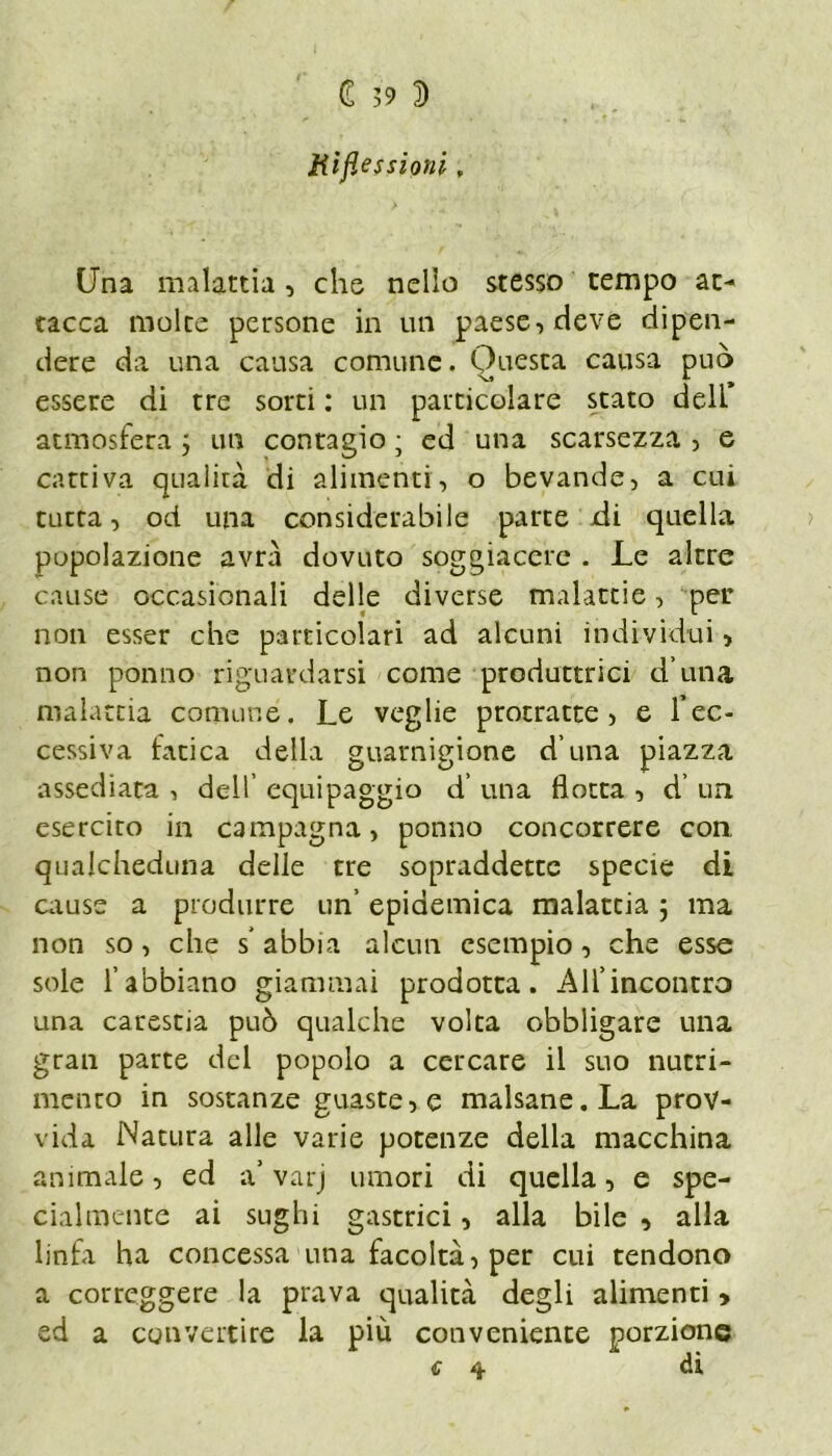 £ >9 5 Riflessioni, Una malattia, che nello stesso tempo ac* tacca molte persone in un paese, deve dipen- dere da una causa comune. Questa causa può essere di tre sorti : un particolare stato deli* atmosfera ; un contagio ; ed una scarsezza , e cattiva qualità di alimenti, o bevande, a cui tutta, od una considerabile parte di quella popolazione avrà dovuto soggiacere . Le altre cause occasionali delle diverse malattie, per non esser che particolari ad alcuni individui, non ponno riguardarsi come produttrici d una malattia comune. Le veglie protraete, e l’ec- cessiva fatica della guarnigione d una piazza assediata , dell’ equipaggio d’ una flotta , d’ un esercirò in campagna, ponno concorrere con qualcheduna delle tre sopraddette specie di cause a produrre un’ epidemica malattia ; ma non so, che s* abbia alcun esempio, che esse sole l’abbiano giammai prodotta. All’incontro una carestia può qualche volta obbligare una gran parte del popolo a cercare il suo nutri- mento in sostanze guaste, e malsane. La prov- vida Natura alle varie potenze della macchina animale, ed a’ varj umori di quella, e spe- cialmence ai sughi gastrici, alla bile , alla linfa ha concessa una facoltà, per cui tendono a correggere la prava qualità degli alimenti > ed a convertire la più conveniente porzione