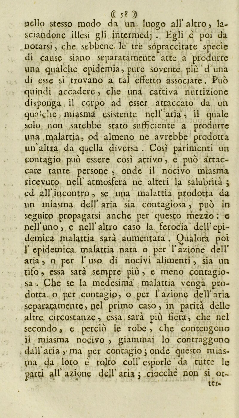 jaello stesso modo da un luogo all’ altro, la- sciandone illesi gli jritermedj . Egli è poi da notarsi, che sebbene, le tré sopraccitate specie di cause siano separatamente atte a produrre una qualche epidemia, pure sovente più d una di esse si trovano a tal effetto associate. Può quindi accadere, che una cattiva nutrizione disponga il corpo ad esser attaccato da un qualche, miasma esistente nell’aria, il quale solo non sarebbe stato sufficiente a produrre una malattia, od almeno ne avrebbe prodotta un’altra da quella diversa . Così parimenti un contagio può essere così attivo, e può attac- care tante persone , onde il nocivo miasma ricevuto nell’ atmosfera ne alteri la salubrità ; ed all’incontro, se una malattia prodotta da un miasma dell’ aria sia contagiosa, può in seguito propagarsi anche per questo mezzo : e nell’uno, e nell’altro caso la ferocia dell’epi- demica malattia sarà aumentata . Qualora poi r epidemica, malattia nata o per l’azione dell’ aria, o per l’uso di nocivi alimenti, sia un tifo, essa sarà sempre più, e meno contagio- sa . Che se la medesima malattia venga pro- dotta o per contagio, o per l’azione dell’aria separatamente, nel primo caso, in parità delle altre circostanze, essa sarà più fiera, che nel secondo „ e perciò le robe, che contengono il miasma nocivo , giammai lo contraggono dall’aria ma per concagio 5 onde questo mias- ma da loro é tolto colf esporle da tutee le parti all’ anione dejf aria 5 ciocche non si oc- ter»