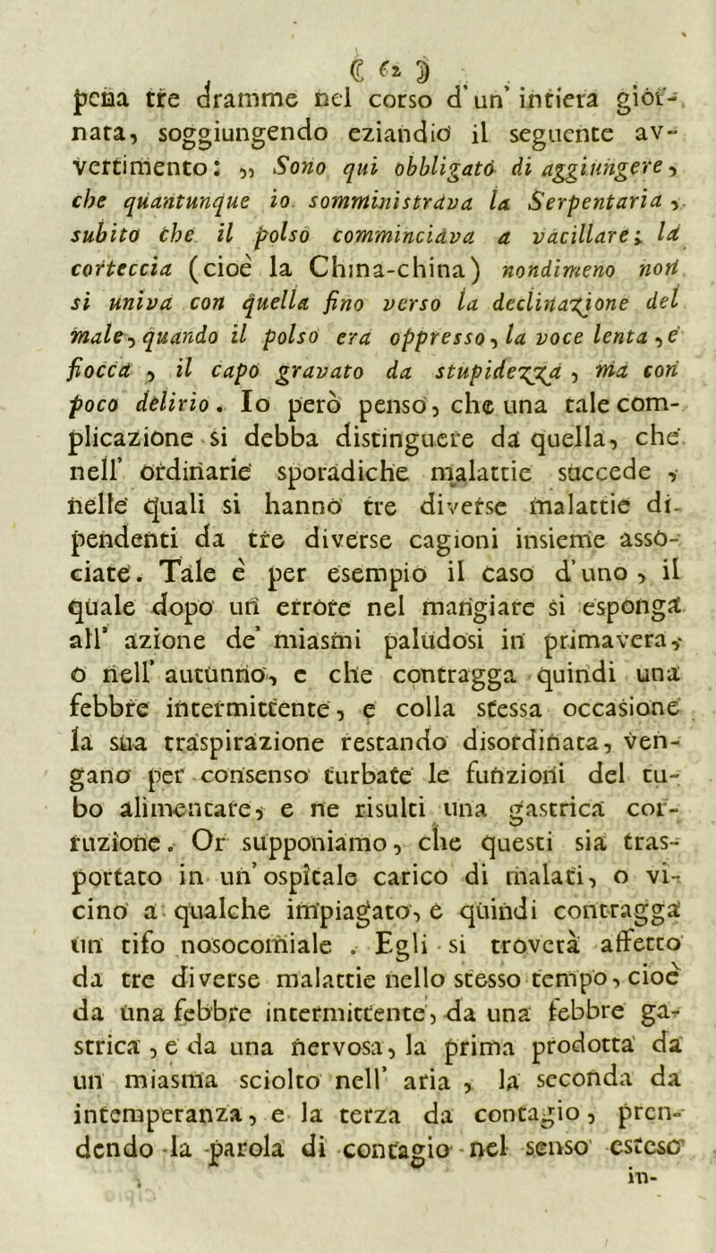 . CM , . pena tre dramme nel corso d un’ intiera gior- nata, soggiungendo eziandio il seguente av- vertimento : ,, Sono qui obbligato di aggiungere, che quantunque io somministrava la Serpentaria , subito che il polso commincidva a vacillare ; là corteccia (cioè la China-china) nondimeno nort si univa con quella fino verso la decìinagjone del male, quando il polso era oppresso, la voce lenta ,e fiocca , il capò gravato da stupideggga , ma cori poco delirio. Io però penso, che una tale com- plicazione si debba distinguere da quella, che nell’ ordinarie' sporadiche malattie succede ,• nelle' quali si hanno tre diverse malattie di. pendenti da tre diverse cagioni insieme asso- ciate. Tale è per esempio il caso d’uno, il quale dopo uri errore nel mangiare si esponga all’ azione de’ miasmi paludosi in primavera,' o nell’ autunno, e che contragga quindi una febbre intermittente, e colla stessa occasione la sua traspirazione restando disordinata, ven- gano per consenso turbate le funzioni del tu- bo alimentares e ne risulti una gastrica cor- ruzione . Or supponiamo, che questi sia tras- portato in un’ospitale carico di malati, o vi- cino a qualche impiagato, e quindi contragga un tifo nosocomiale . Egli si troverà affetto da tre diverse malattie nello stesso tempo, cioè da Una febbre intermittente, da una lebbre ga- strica , e da una nervosa, la prima prodotta da un miasma sciolto nell’ aria , la seconda da intemperanza, e la terza da contagio, pren-