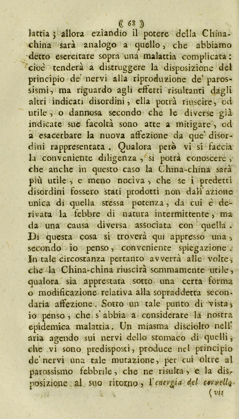 china sarà analogo a quello , che abbiamo detto esercitare sopra una malattia complicata : cioè tenderà a distruggere la disposizione del principio de’ nervi alla riproduzione de’ paros- sismi, ma riguardo agli effetti risultanti dagli altri indicati disordini, ella potrà riuscire, od utile, o dannosa secondo che le diverse già indicate sue facoltà sono atte a mitigare , od a esacerbare la nuova affezione da que’ disor- dini rappresentata . Qualora però vi si faccia la conveniente diligenza , si potrà conoscere , che anche in questo caso la China-china sarà più utile , e meno nociva , che se i predetti disordini fossero stati prodotti non dalf azione unica di quella sressa potenza, da cui è de- rivata la febbre di natura intermittente, ma da una causa diversa associata con quella . Di questa cosa si troverà qui appresso una, secondo io penso, conveniente spiegazione . In tale circostanza pertanto avverrà alle volte, che la China-china riuscirà sommamente utile, qualora sia apprestata sotto una certa forma o modificazione relativa alla sopraddetta secon- daria affezione » Sotto un tale punto di vista , io penso , che s’abbia a considerare la nostra epidemica malattia. Un miasma disciolto nell’ aria agendo sui nervi dello stomaco di quelli, che vi sono predisposti, produce nel principio de’nervi una tale mutazione, per cui oltre al parossismo febbrile, che ne risulta , e la disr posizione al suo ritorno, l'energia, del csrvellq