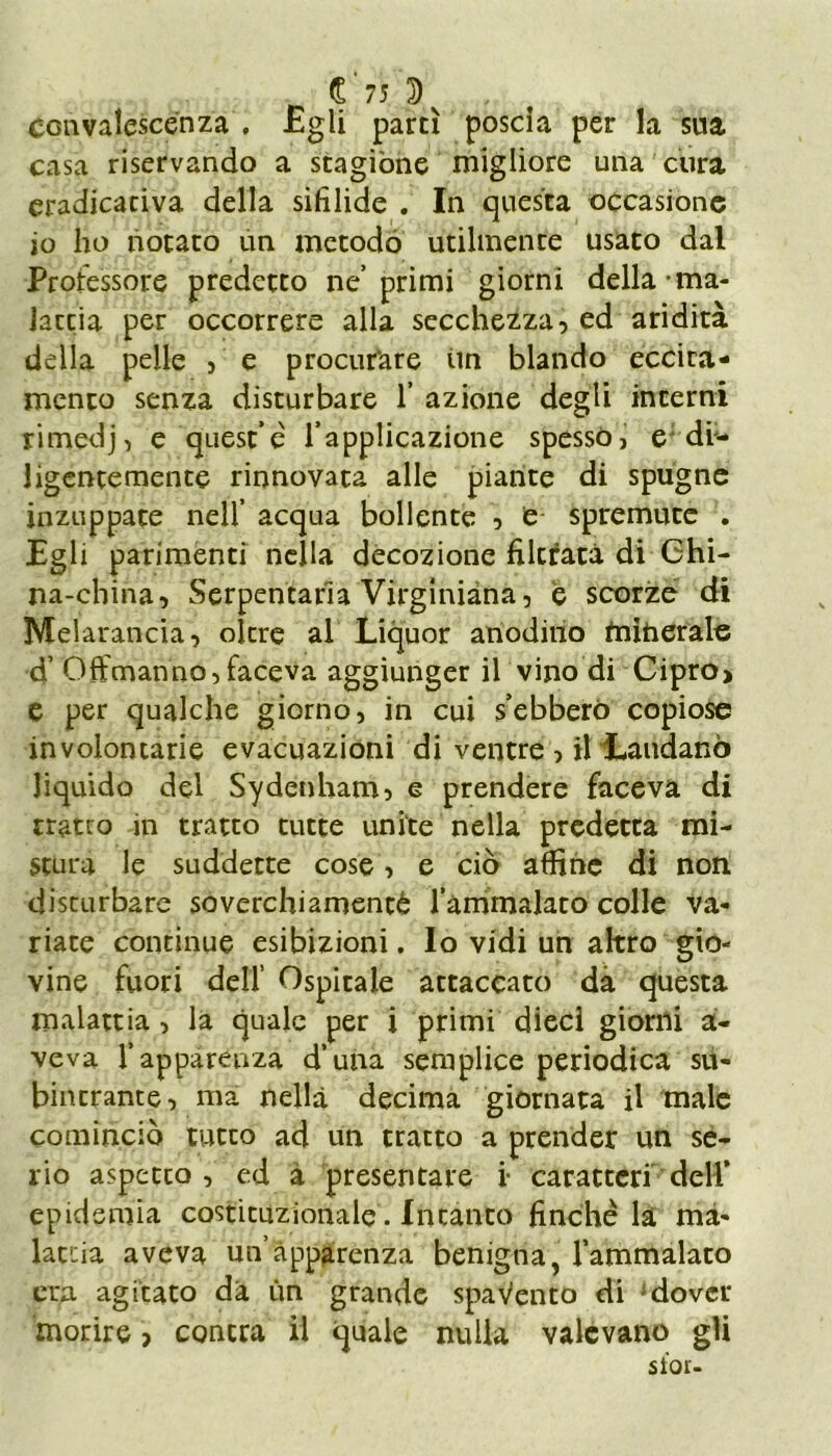 convalescenza . Egli partì poscia per la sua casa riservando a stagióne migliore una cura eradicaciva della sifilide . In questa occasione io ho notato un metodo utilmente usato dal Professore predetto ne'primi giorni della-ma- lattia per occorrere alla secchezza, ed aridità della pelle , e procurare im blando eccita- mento senza disturbare f azione degli interni rimedj, e quest’e' l’applicazione spesso, e di- ligentemente rinnovata alle piante di spugne inzuppate nell’ acqua bollente , e spremute . Egli parimenti nella decozione filtrata di Chi- na-china, Serpentaria Virginiana, e scorze di Melarancia, oltre al Liquor anodino minerale d’ Offmanno,faceva aggiunger il vino di Cipro> e per qualche giorno, in cui s’ebberò copiose involontarie evacuazioni di ventre , il Laudano liquido del Sydenham, e prendere faceva di tratto in tratto tutte unite nella predetta mi- stura le suddette cose, e ciò affine di non disturbare soverchiamentà l’ammalato colle va- riate continue esibizioni. Io vidi un altro gio- vine fuori dell Ospitale attaccato dà questa malattia , la quale per i primi dieci giorni a- veva l’apparenza d’una semplice periodica su- bincrante, ma nella decima giornata il male cominciò tutto ad un tratto a prender un se- rio aspetto , ed à presentare i- caratteri dell’ epidemia costituzionale. Intanto finché la ma- lattia aveva un’apparenza benigna, l’ammalato era agitato da un grande spavento di dover morire, concra il quale nulla valevano gii stor-