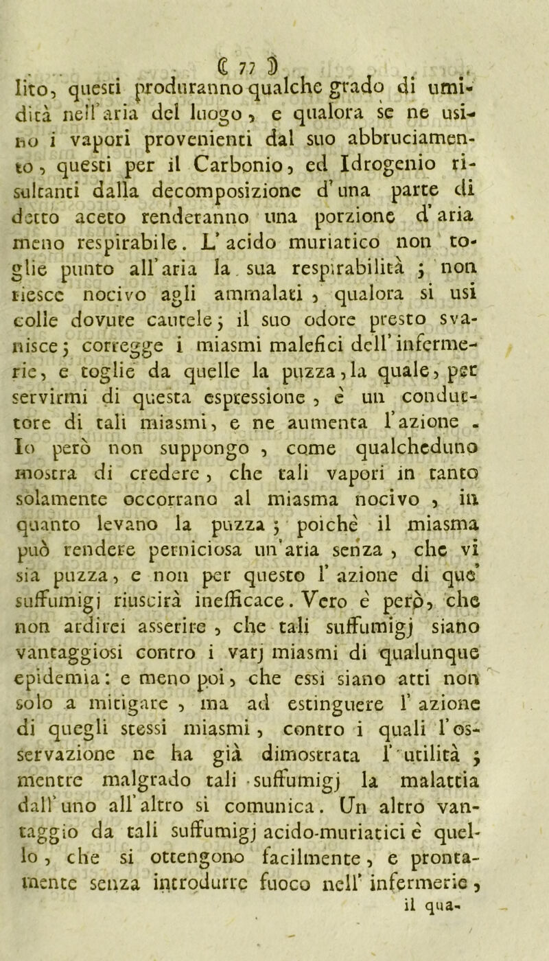 lito, qucsci produranno qualche grado di umi- dità nell’aria del luogo 5 e qualora se ne usi- ho i vapori provenienti dal suo abbruciamen- to, questi per il Carbonio, ed Idrogenio ri- sultanti dalla decomposizione d? una parte di detto aceto renderanno una porzione d’aria meno respirabile. L’acido muriatico non to- glie punto all’aria la. sua respirabilità 3 non riesce nocivo agli ammalati , qualora si usi colle dovute cautele 3 il suo odore presto sva- nisce 5 corregge i miasmi malefìci dell’inferme- rie, e toglie da quelle la puzza,la quale, per servirmi di questa espressione , è un condut- tore di tali miasmi, e ne aumenta l’azione - Io però non suppongo , come qualcheduno mostra di credere, che tali vapori in tanto solamente occorrano al miasma nocivo , in quanto levano la puzza 5 poiché il miasma può rendere perniciosa un'aria senza , che vi sia puzza, e non per questo f azione di que’ suffumigi riuscirà inefficace. Vero è perp, che non ardirei asserire , che tali suffutnigj siano vantaggiosi contro i varj miasmi di qualunque epidemia : e meno poi, che essi siano atti non solo a mitigare , ma ad estinguere 1’ azione di quegli stessi miasmi, contro i quali l’os- servazione ne ha già dimostrata f utilità 3 mentre malgrado tali •suffumigj la malattia dall’uno all’altro si comunica. Un altro van- taggio da tali suffumigj acido-muriatici è quel- lo , che si ottengono facilmente, e pronta- mente senza introdurre fuoco nell' infcrmerie, il qua-i