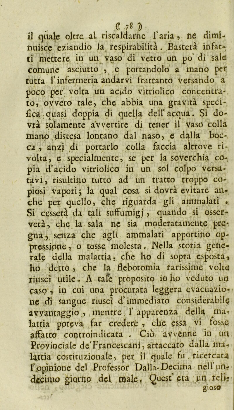 il quale oltre al riscaldarne faria, ne dimi- nuisce eziandio la respirabilità. Basterà infat- ti mettere in un vaso di vetro un po’ di sale comune asciutto , e portandolo a mano per tutta r infermeria andarvi frattanto versando a poco per volta un acido vitriolico concentra- to, ovvero tale, che abbia una gravità speci- fica quasi doppia di quella dell’acqua. Si do- vrà solamente avvertire di tener il Vaso colla mano discesa lontano dal naso, e dalla boc- ca , anzi di portarlo colla faccia altrove ri- volta, e specialmente, se per la soverchia co- pia d’acido vitriolico in un sol colpo versa- tavi, risultino tutto ad un tratto troppo co- piosi vapori; la qual cosa si dovrà evitare an- che per quello, che riguarda gli ammalati « Si cesserà da tali suffumigi , quando si osser- verà, che la sala ne sia moderatamente pre* gna, senza che agli ammalati apportino op- pressane, o tosse molesta. Nella storia gene- rale della malattia, che ho di sopra esposta* ho detto , che la flebotomia rarissime volte riuscì utile. À tafe proposito io ho veduto un caso , in cui una procurata leggera evacuazio- ne di sangue riuscì d’immediato considerabile avvantaggio , mentre 1’ apparenza della mai latria poteva far credere , che essa vi fosse affatto controindicata „ Ciò avvenne in un Provinciale de’Francescani, attaccato dalla ma- lattia costituzionale, per il quale fu . ricercata l’ opinione del Professor Dalla-Decima nell uh? decimo giqrho del male, Quest’era un teli? glOSO