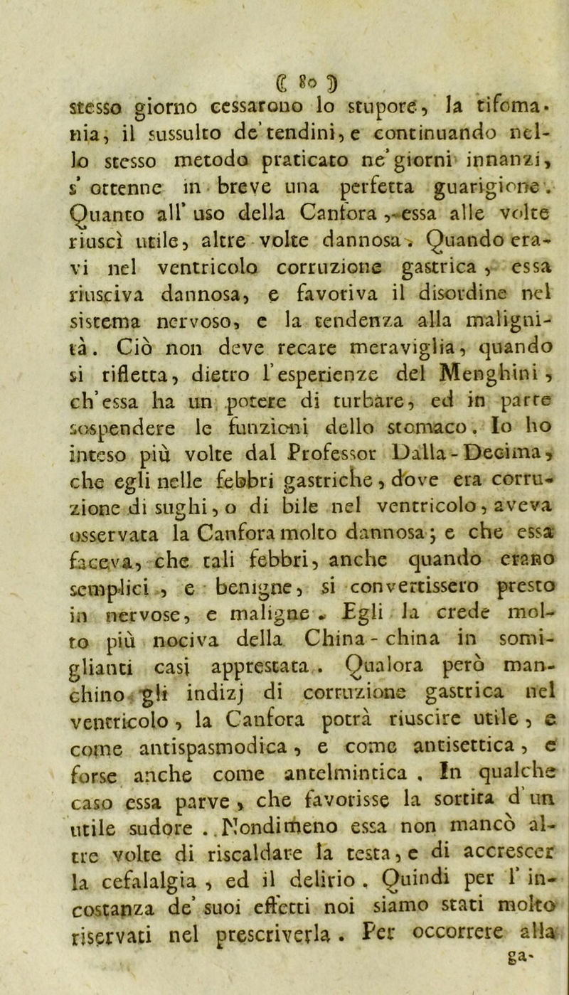 £ 8° D stesso giorno cessarono lo stupore, la tifoma* nia, il sussulto de’tendini, e continuando nel- lo stesso metodo praticato ne/giorni innanzi, s’ ottenne in breve una perfetta guarigione. Quanto all’uso della Cantora ,- essa alle volte riuscì utile, altre volte dannosa . Quando era- vi nel ventricolo corruzione gastrica , essa riusciva dannosa, e favoriva il disordine nel sistema nervoso, e la tendenza alla maligni- tà. Ciò non deve recare meraviglia, quando si rifletta, dietro f esperienze del Menghini, eh’essa ha un potere di turbare, ed in parte sospendere le funzioni dello stomaco. Io ho inteso più volte dal Professor Dalla-Decima, che egli nelle febbri gastriche , dove era corru* zione di sudili, o di bile nel ventricolo, aveva osservata la Canfora molto dannosa ; e che essa faceva, che tali febbri, anche quando erano semplici , e benigne, si convertissero presto in nervose, e maligne * Egli la crede mol- to più nociva della China-china in somi- glianti casi apprestata . Qualora però man- chino gli indizj di corruzione gastrica nel ventricolo, la Canfora potrà riuscire utile , e come antispasmodica, e come antisettica, e forse anche come antelmintica , In qualche caso essa parve > che favorisse la sortita d’un utile sudore ..Nondimeno essa non mancò al- tre volte di riscaldare la testa, e di accrescer la cefalalgia , ed il delirio , Quindi per 1’ in- costanza de’ suoi effetti noi siamo stati molto riservaci nel prescriverla. Per occorrere alla ga*