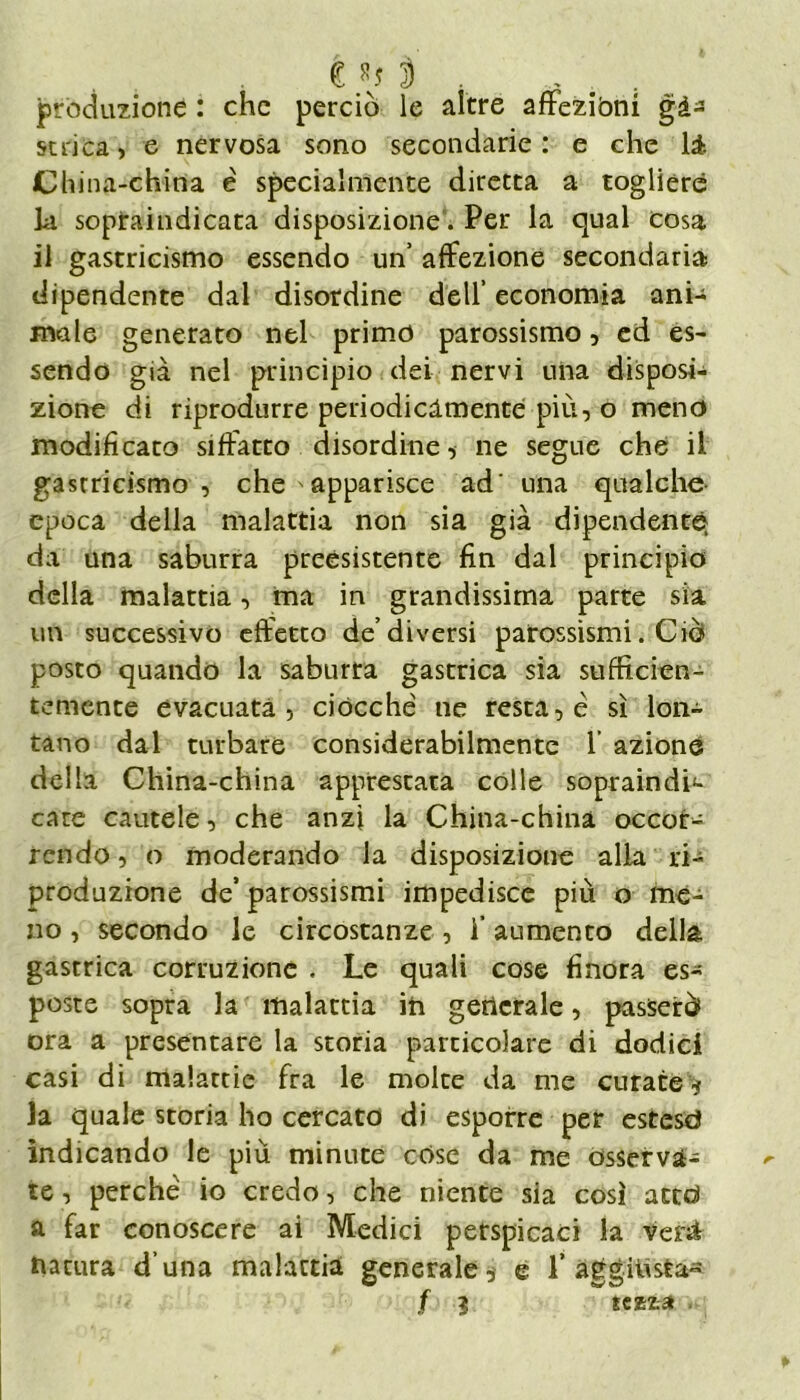 e 8j 3 . produzione : che perciò le altre affezióni gà- strica , e nervosa sono secondarie : e che là. Ch ina-china è specialmente diretta a togliere la sopraindicata disposizione. Per la qual cosa il gastricismo essendo un affezione secondaria dipendente dal disordine dell’ economia ani- male generato nel primo parossismo, ed es- sendo già nel principio dei nervi una disposi- zione di riprodurre periodicamente più, o meno modificato siffatto disordine, ne segue che il gastricismo , che >apparisce ad' una qualche- epoca della malattia non sia già dipendente^ da una saburra preesistente fin dal principio della malattia, ma in grandissima parte sia uft successivo effetto de’diversi parossismi. Ciò posto quando la saburta gastrica sia sufficien- temente evacuata, ciocché ne resta, è sì lon- tano dal turbare considerabilmente 1 azione della China-china apprestata colle sopraindi*- care cautele, che anzi la China-china occor- rendo , o moderando la disposizione alla ri- produzione de’parossismi impedisce più o me- no , secondo le circostanze, f aumento della gastrica corruzione . Le quali cose finora es- poste sopra la malattia in generale, passerò ora a presentare la storia particolare di dodici casi di malattie fra le moire da me curate* la quale storia ho cercato di esporre per estese* indicando le più minute cose da me osserva- te , perché io credo, che niente sia così ated a far conoscere ai Medici perspicaci la venì natura d una malattia generale* e f aggiusta- f ? fcafca .