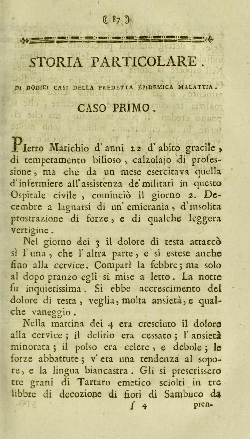 E «7 D STORIA PARTICOLARE . 151 «ODICI CASI DELLA PREDETTA EPIDEMICA MALATTIA. CASO PRIMO„ X letro Marichio d’anni 12 d’abito gracile» di temperamento bilioso , calzolaio di profes- sione , ma che da un mese esercitava quella d’infermiere all’assistenza de’militari in questo Ospitale civile , cominciò il giorno 2. De- cembre a lagnarsi di un’emicrania, d’insolita prostrazione di forze, e di qualche leggera vertigine. INel giorno dei 3 il dolore di testa attaccò sì 1’ una , che f altra parte, e si estese anche fino alla cervice. Comparì la febbre3 ma solo al dopo pranzo egli si. mise a letto. La notte fu inquietissima. Si ebbe accrescimento del dolore di testa, veglia, molta ansietà, e qual- che vaneggio . Nella mattina dei 4 era cresciuto il dolore alla cervice 3 il delirio era cessato ; 1’ ansietà minorata ; il polso era celere, e debole 3 le forze abbattute 3 v’ era una tendenza al sopo- re, e la lingua biancastra. Gli si prescrissero tre grani di Tartaro emetico sciolti in tre libbre di decozione di fiori di Sambuco da