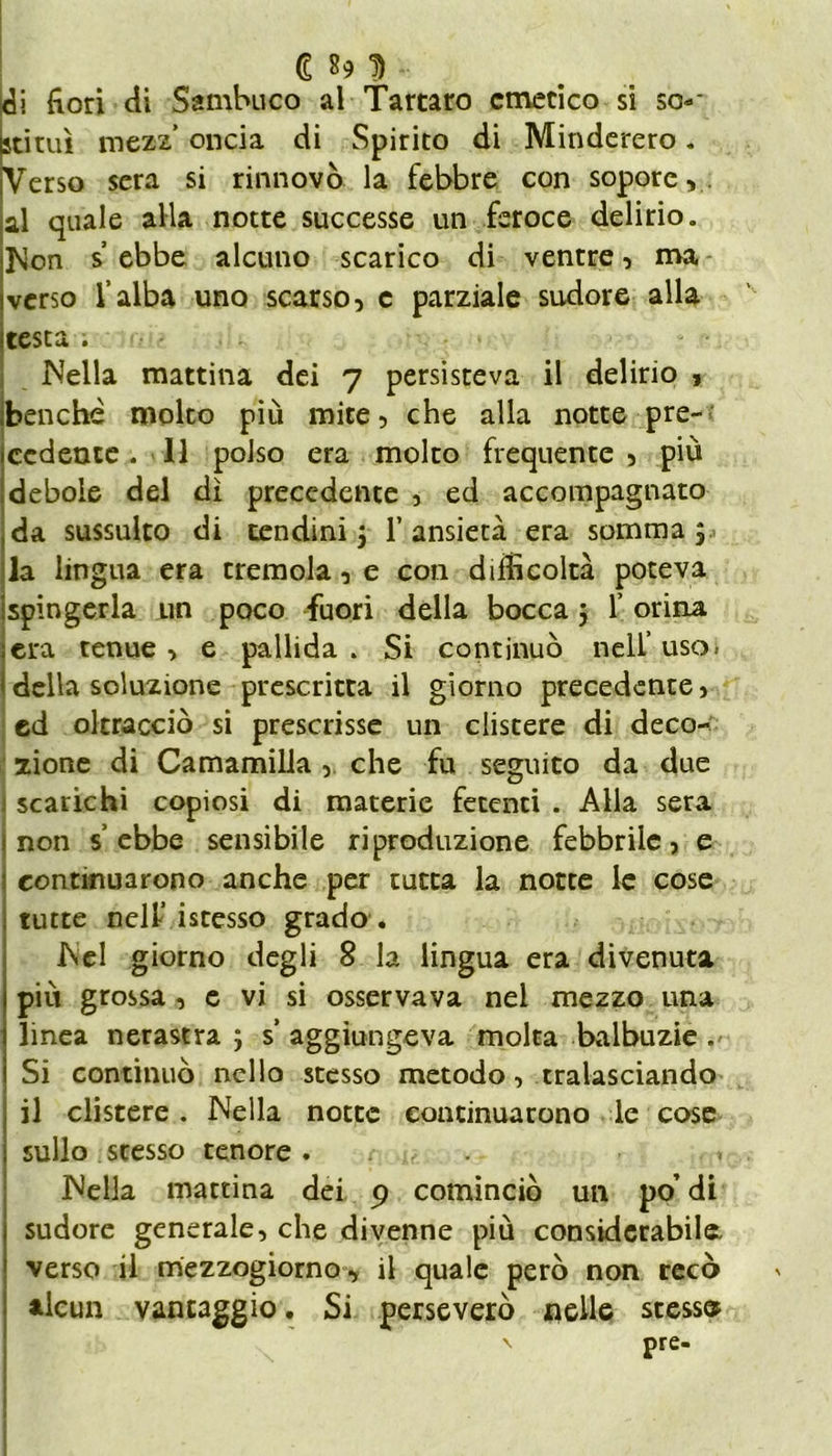 € *9 D *■ eli fiori di Sambuco al Tartaro emetico si sco- stimi mezz’ oncia di Spirito di Minderero. Verso sera si rinnovò la febbre con sopore,, al quale alla notte successe un feroce delirio. Non s ebbe alcuno scarico di ventre, ma verso l’alba uno scarso, c parziale sudore alla testa . Nella mattina dei 7 persisteva il delirio , benché molto più mite, che alla notte pre- cedente. Il polso era molto frequente, più debole del dì precedente , ed accompagnato da sussulto di tendini 5 1’ ansietà era somma ; la lingua era cremola, e con difficoltà poteva spingerla un poco fuori della bocca 5 1’ orina era tenue , e pallida . Si continuò nell’ uso. della soluzione prescritta il giorno precedente, ed oltracciò si prescrisse un clistere di deco- zione di Camamilla, che fu seguito da due scarichi copiosi di materie fetenti . Alla sera non s’ebbe sensibile riproduzione febbrile, e continuarono anche per tutta la notte le cose tutte nelf istesso grado . Nel giorno degli 8 la lingua era divenuta più grossa, e vi si osservava nel mezzo una linea nerastra ; s’ aggiungeva molta balbuzie. Si continuò nello stesso metodo, tralasciando il clistere. Nella notte continuarono le cose sullo stesso tenore. . u Nella mattina dei 9 cominciò un po’ di sudore generale, che divenne più considerabile, verso il mezzogiorno, il quale però non recò alcun vantaggio. Si perseverò «elle stesse