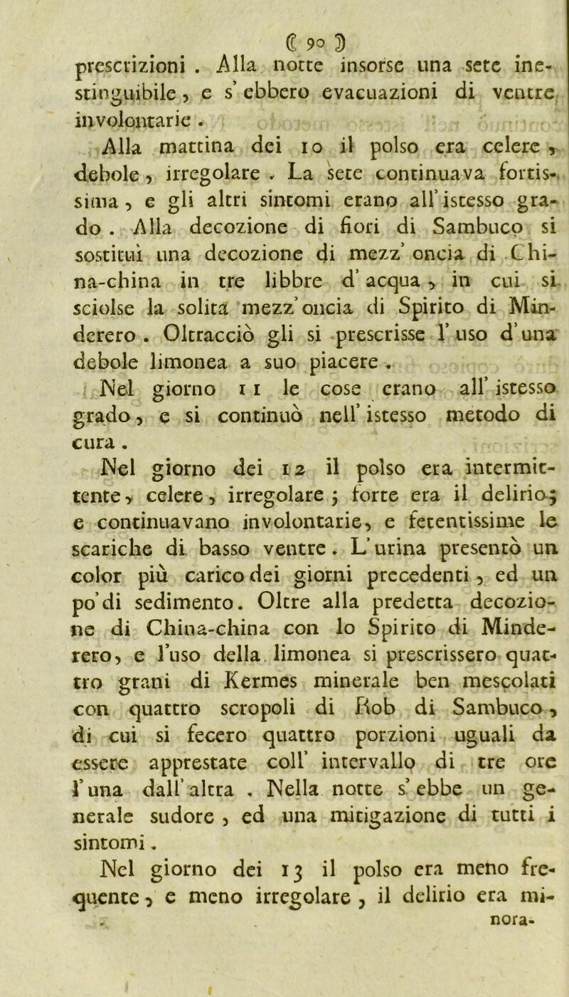 £ 9° 3 prescrizioni . Alla notte insorse una sete ine- stinguibile , e s’ ebbero evacuazioni di ventre involontarie . Alla mattina dei io il polso era celere , debole , irregolare , La sete continuava fortis- sima, e gli altri sintomi erano all’istesso gra- do . Alla decozione di fiori di Sambuco si sostituì una decozione di mezz’ oncia di Chi- na-china in tre libbre d’acqua, in cui si sciolse la solita mezz’oncia di Spirito di Min- dcrero . Oltracciò gli si prescrisse l’uso d una debole limonea a suo piacere . Nel giorno 11 le cose erano all’ istesso grado, e si continuò nell’ istesso metodo di cura. Nel giorno dei 12 il polso era intermit- tente , celere, irregolare j torte era il delirio-} e continuavano involontarie, e fetentissime le scariche di basso ventre. L’urina presentò un color più carico dei giorni precedenti , ed un podi sedimento. Oltre alla predetta decozio- ne di China-china con lo Spirito di Minde- rero, e l’uso della limonea si prescrissero quat- tro grani di Kermes minerale ben mescolati con quattro screpoli di Rob di Sambuco, di cui si fecero quattro porzioni uguali da essere apprestate coll’ intervallo di tre ore l’una dall’altra . Nella notte s’ebbe un ge- nerale sudore , ed una mitigazione di tutti i sintomi. Nel giorno dei 13 il polso era meno fre- quente o e meno irregolare , il delirio era mi- nora-